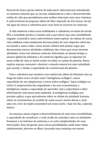 Deserto de Saara, povos nativos de toda parte sobreviveram entendendo
os sistemas naturais que os cercam, adaptando-se a eles e desenvolvendo
estilos de vida que permitissem uma melhor interação com esses sistemas.
A sobrevivência da pequena aldeia de Sher depende de três forças: luz do
sol, água da chuva e sabedoria para usar bem os recursos na natureza.
A vida moderna reduz essas habilidades e sabedoria; no início do século
XXI, a sociedade perdeu o contato com o que talvez seja uma sensibilidade
singular, essencial à nossa sobrevivência como espécie. As rotinas de nossa
vida cotidiana estão totalmente desconectadas de seus impactos adversos
no mundo a nosso redor; nossa mente coletiva tem pontos cegos que
desconectam nossas atividades cotidianas das crises que essas mesmas
atividades criam nos sistemas naturais. Entretanto, ao mesmo tempo, o
alcance global da indústria e do comércio significa que os impactos de
nosso estilo de vida se fazem sentir em todos os cantos do planeta. Nossa
espécie ameaça consumir e destruir o mundo natural em uma velocidade
que excede, e muito, a capacidade de reconstrução do planeta.
Vejo a sabedoria que manteve essa minúscula aldeia do Himalaia viva ao
longo de todos esses séculos como "inteligência ecológica", nossa
capacidade de nos adaptarmos a nosso nicho ecológico.' Aqui, ecológico se
refere à compreensão dos organismos e de seus ecossistemas, e
inteligência conota a capacidade de aprender com a experiência e lidar
efetivamente com nosso meio ambiente. A inteligência ecológica nos
permite aplicar o que aprendemos sobre os efeitos da atividade humana
sobre os ecossistemas no sentido de como causar menos danos e, mais
uma vez, viver de modo sustentável em nosso nicho - hoje em dia, o planeta
inteiro.
As ameaças atuais exigem o desenvolvimento de uma nova sensibilidade,
a capacidade de reconhecer a rede oculta de conexões entre as atividades
humanas e os sistemas da natureza, e as sutis complexidades de suas
interseções. Esse despertar para novas possibilidades pode fazer todos,
coletivamente, abrirem os olhos, causando uma mudança em nossos
 