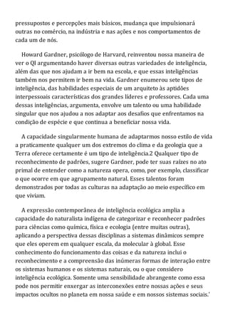 pressupostos e percepções mais básicos, mudança que impulsionará
outras no comércio, na indústria e nas ações e nos comportamentos de
cada um de nós.
Howard Gardner, psicólogo de Harvard, reinventou nossa maneira de
ver o QI argumentando haver diversas outras variedades de inteligência,
além das que nos ajudam a ir bem na escola, e que essas inteligências
também nos permitem ir bem na vida. Gardner enumerou sete tipos de
inteligência, das habilidades especiais de um arquiteto às aptidões
interpessoais características dos grandes líderes e professores. Cada uma
dessas inteligências, argumenta, envolve um talento ou uma habilidade
singular que nos ajudou a nos adaptar aos desafios que enfrentamos na
condição de espécie e que continua a beneficiar nossa vida.
A capacidade singularmente humana de adaptarmos nosso estilo de vida
a praticamente qualquer um dos extremos do clima e da geologia que a
Terra oferece certamente é um tipo de inteligência.2 Qualquer tipo de
reconhecimento de padrões, sugere Gardner, pode ter suas raízes no ato
primal de entender como a natureza opera, como, por exemplo, classificar
o que ocorre em que agrupamento natural. Esses talentos foram
demonstrados por todas as culturas na adaptação ao meio específico em
que viviam.
A expressão contemporânea de inteligência ecológica amplia a
capacidade do naturalista indígena de categorizar e reconhecer padrões
para ciências como química, física e ecologia (entre muitas outras),
aplicando a perspectiva dessas disciplinas a sistemas dinâmicos sempre
que eles operem em qualquer escala, da molecular à global. Esse
conhecimento do funcionamento das coisas e da natureza inclui o
reconhecimento e a compreensão das inúmeras formas de interação entre
os sistemas humanos e os sistemas naturais, ou o que considero
inteligência ecológica. Somente uma sensibilidade abrangente como essa
pode nos permitir enxergar as interconexões entre nossas ações e seus
impactos ocultos no planeta em nossa saúde e em nossos sistemas sociais.'
 