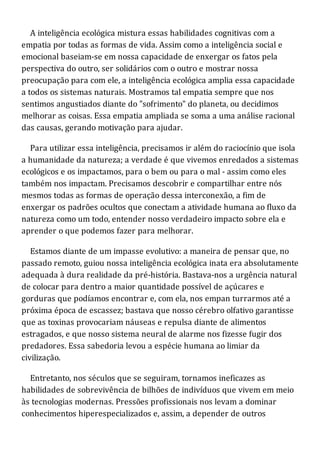 A inteligência ecológica mistura essas habilidades cognitivas com a
empatia por todas as formas de vida. Assim como a inteligência social e
emocional baseiam-se em nossa capacidade de enxergar os fatos pela
perspectiva do outro, ser solidários com o outro e mostrar nossa
preocupação para com ele, a inteligência ecológica amplia essa capacidade
a todos os sistemas naturais. Mostramos tal empatia sempre que nos
sentimos angustiados diante do "sofrimento" do planeta, ou decidimos
melhorar as coisas. Essa empatia ampliada se soma a uma análise racional
das causas, gerando motivação para ajudar.
Para utilizar essa inteligência, precisamos ir além do raciocínio que isola
a humanidade da natureza; a verdade é que vivemos enredados a sistemas
ecológicos e os impactamos, para o bem ou para o mal - assim como eles
também nos impactam. Precisamos descobrir e compartilhar entre nós
mesmos todas as formas de operação dessa interconexão, a fim de
enxergar os padrões ocultos que conectam a atividade humana ao fluxo da
natureza como um todo, entender nosso verdadeiro impacto sobre ela e
aprender o que podemos fazer para melhorar.
Estamos diante de um impasse evolutivo: a maneira de pensar que, no
passado remoto, guiou nossa inteligência ecológica inata era absolutamente
adequada à dura realidade da pré-história. Bastava-nos a urgência natural
de colocar para dentro a maior quantidade possível de açúcares e
gorduras que podíamos encontrar e, com ela, nos empan turrarmos até a
próxima época de escassez; bastava que nosso cérebro olfativo garantisse
que as toxinas provocariam náuseas e repulsa diante de alimentos
estragados, e que nosso sistema neural de alarme nos fizesse fugir dos
predadores. Essa sabedoria levou a espécie humana ao limiar da
civilização.
Entretanto, nos séculos que se seguiram, tornamos ineficazes as
habilidades de sobrevivência de bilhões de indivíduos que vivem em meio
às tecnologias modernas. Pressões profissionais nos levam a dominar
conhecimentos hiperespecializados e, assim, a depender de outros
 