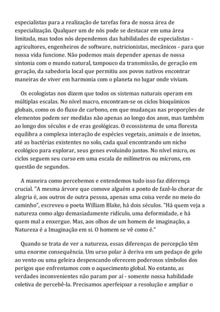 especialistas para a realização de tarefas fora de nossa área de
especialização. Qualquer um de nós pode se destacar em uma área
limitada, mas todos nós dependemos das habilidades de especialistas -
agricultores, engenheiros de software, nutricionistas, mecânicos - para que
nossa vida funcione. Não podemos mais depender apenas de nossa
sintonia com o mundo natural, tampouco da transmissão, de geração em
geração, da sabedoria local que permitiu aos povos nativos encontrar
maneiras de viver em harmonia com o planeta no lugar onde viviam.
Os ecologistas nos dizem que todos os sistemas naturais operam em
múltiplas escalas. No nível macro, encontram-se os ciclos bioquímicos
globais, como os do fluxo de carbono, em que mudanças nas proporções de
elementos podem ser medidas não apenas ao longo dos anos, mas também
ao longo dos séculos e de eras geológicas. O ecossistema de uma floresta
equilibra a complexa interação de espécies vegetais, animais e de insetos,
até as bactérias existentes no solo, cada qual encontrando um nicho
ecológico para explorar, seus genes evoluindo juntos. No nível micro, os
ciclos seguem seu curso em uma escala de milímetros ou mícrons, em
questão de segundos.
A maneira como percebemos e entendemos tudo isso faz diferença
crucial. "A mesma árvore que comove alguém a ponto de fazê-lo chorar de
alegria é, aos outros de outra pessoa, apenas uma coisa verde no meio do
caminho", escreveu o poeta William Blake, há dois séculos. "Há quem veja a
natureza como algo demasiadamente ridículo, uma deformidade, e há
quem mal a enxergue. Mas, aos olhos de um homem de imaginação, a
Natureza é a Imaginação em si. O homem se vê como é."
Quando se trata de ver a natureza, essas diferenças de percepção têm
uma enorme consequência. Um urso polar à deriva em um pedaço de gelo
ao vento ou uma geleira despencando oferecem poderosos símbolos dos
perigos que enfrentamos com o aquecimento global. No entanto, as
verdades inconvenientes não param por aí - somente nossa habilidade
coletiva de percebê-la. Precisamos aperfeiçoar a resolução e ampliar o
 
