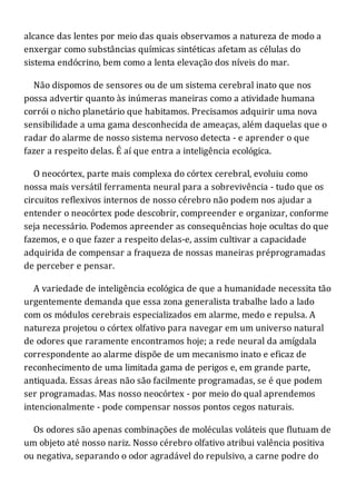 alcance das lentes por meio das quais observamos a natureza de modo a
enxergar como substâncias químicas sintéticas afetam as células do
sistema endócrino, bem como a lenta elevação dos níveis do mar.
Não dispomos de sensores ou de um sistema cerebral inato que nos
possa advertir quanto às inúmeras maneiras como a atividade humana
corrói o nicho planetário que habitamos. Precisamos adquirir uma nova
sensibilidade a uma gama desconhecida de ameaças, além daquelas que o
radar do alarme de nosso sistema nervoso detecta - e aprender o que
fazer a respeito delas. É aí que entra a inteligência ecológica.
O neocórtex, parte mais complexa do córtex cerebral, evoluiu como
nossa mais versátil ferramenta neural para a sobrevivência - tudo que os
circuitos reflexivos internos de nosso cérebro não podem nos ajudar a
entender o neocórtex pode descobrir, compreender e organizar, conforme
seja necessário. Podemos apreender as consequências hoje ocultas do que
fazemos, e o que fazer a respeito delas-e, assim cultivar a capacidade
adquirida de compensar a fraqueza de nossas maneiras préprogramadas
de perceber e pensar.
A variedade de inteligência ecológica de que a humanidade necessita tão
urgentemente demanda que essa zona generalista trabalhe lado a lado
com os módulos cerebrais especializados em alarme, medo e repulsa. A
natureza projetou o córtex olfativo para navegar em um universo natural
de odores que raramente encontramos hoje; a rede neural da amígdala
correspondente ao alarme dispõe de um mecanismo inato e eficaz de
reconhecimento de uma limitada gama de perigos e, em grande parte,
antiquada. Essas áreas não são facilmente programadas, se é que podem
ser programadas. Mas nosso neocórtex - por meio do qual aprendemos
intencionalmente - pode compensar nossos pontos cegos naturais.
Os odores são apenas combinações de moléculas voláteis que flutuam de
um objeto até nosso nariz. Nosso cérebro olfativo atribui valência positiva
ou negativa, separando o odor agradável do repulsivo, a carne podre do
 