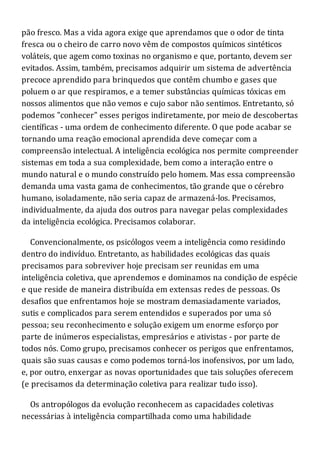 pão fresco. Mas a vida agora exige que aprendamos que o odor de tinta
fresca ou o cheiro de carro novo vêm de compostos químicos sintéticos
voláteis, que agem como toxinas no organismo e que, portanto, devem ser
evitados. Assim, também, precisamos adquirir um sistema de advertência
precoce aprendido para brinquedos que contêm chumbo e gases que
poluem o ar que respiramos, e a temer substâncias químicas tóxicas em
nossos alimentos que não vemos e cujo sabor não sentimos. Entretanto, só
podemos "conhecer" esses perigos indiretamente, por meio de descobertas
científicas - uma ordem de conhecimento diferente. O que pode acabar se
tornando uma reação emocional aprendida deve começar com a
compreensão intelectual. A inteligência ecológica nos permite compreender
sistemas em toda a sua complexidade, bem como a interação entre o
mundo natural e o mundo construído pelo homem. Mas essa compreensão
demanda uma vasta gama de conhecimentos, tão grande que o cérebro
humano, isoladamente, não seria capaz de armazená-los. Precisamos,
individualmente, da ajuda dos outros para navegar pelas complexidades
da inteligência ecológica. Precisamos colaborar.
Convencionalmente, os psicólogos veem a inteligência como residindo
dentro do indivíduo. Entretanto, as habilidades ecológicas das quais
precisamos para sobreviver hoje precisam ser reunidas em uma
inteligência coletiva, que aprendemos e dominamos na condição de espécie
e que reside de maneira distribuída em extensas redes de pessoas. Os
desafios que enfrentamos hoje se mostram demasiadamente variados,
sutis e complicados para serem entendidos e superados por uma só
pessoa; seu reconhecimento e solução exigem um enorme esforço por
parte de inúmeros especialistas, empresários e ativistas - por parte de
todos nós. Como grupo, precisamos conhecer os perigos que enfrentamos,
quais são suas causas e como podemos torná-los inofensivos, por um lado,
e, por outro, enxergar as novas oportunidades que tais soluções oferecem
(e precisamos da determinação coletiva para realizar tudo isso).
Os antropólogos da evolução reconhecem as capacidades coletivas
necessárias à inteligência compartilhada como uma habilidade
 