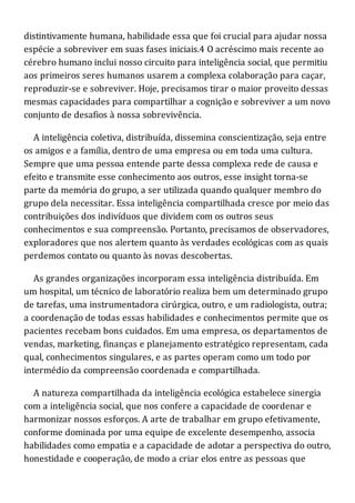 distintivamente humana, habilidade essa que foi crucial para ajudar nossa
espécie a sobreviver em suas fases iniciais.4 O acréscimo mais recente ao
cérebro humano inclui nosso circuito para inteligência social, que permitiu
aos primeiros seres humanos usarem a complexa colaboração para caçar,
reproduzir-se e sobreviver. Hoje, precisamos tirar o maior proveito dessas
mesmas capacidades para compartilhar a cognição e sobreviver a um novo
conjunto de desafios à nossa sobrevivência.
A inteligência coletiva, distribuída, dissemina conscientização, seja entre
os amigos e a família, dentro de uma empresa ou em toda uma cultura.
Sempre que uma pessoa entende parte dessa complexa rede de causa e
efeito e transmite esse conhecimento aos outros, esse insight torna-se
parte da memória do grupo, a ser utilizada quando qualquer membro do
grupo dela necessitar. Essa inteligência compartilhada cresce por meio das
contribuições dos indivíduos que dividem com os outros seus
conhecimentos e sua compreensão. Portanto, precisamos de observadores,
exploradores que nos alertem quanto às verdades ecológicas com as quais
perdemos contato ou quanto às novas descobertas.
As grandes organizações incorporam essa inteligência distribuída. Em
um hospital, um técnico de laboratório realiza bem um determinado grupo
de tarefas, uma instrumentadora cirúrgica, outro, e um radiologista, outra;
a coordenação de todas essas habilidades e conhecimentos permite que os
pacientes recebam bons cuidados. Em uma empresa, os departamentos de
vendas, marketing, finanças e planejamento estratégico representam, cada
qual, conhecimentos singulares, e as partes operam como um todo por
intermédio da compreensão coordenada e compartilhada.
A natureza compartilhada da inteligência ecológica estabelece sinergia
com a inteligência social, que nos confere a capacidade de coordenar e
harmonizar nossos esforços. A arte de trabalhar em grupo efetivamente,
conforme dominada por uma equipe de excelente desempenho, associa
habilidades como empatia e a capacidade de adotar a perspectiva do outro,
honestidade e cooperação, de modo a criar elos entre as pessoas que
 