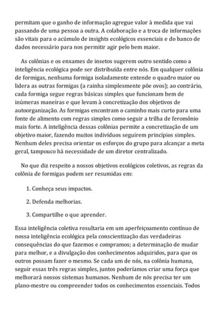 permitam que o ganho de informação agregue valor à medida que vai
passando de uma pessoa a outra. A colaboração e a troca de informações
são vitais para o acúmulo de insights ecológicos essenciais e do banco de
dados necessário para nos permitir agir pelo bem maior.
As colônias e os enxames de insetos sugerem outro sentido como a
inteligência ecológica pode ser distribuída entre nós. Em qualquer colônia
de formigas, nenhuma formiga isoladamente entende o quadro maior ou
lidera as outras formigas (a rainha simplesmente põe ovos); ao contrário,
cada formiga segue regras básicas simples que funcionam bem de
inúmeras maneiras e que levam à concretização dos objetivos de
autoorganização. As formigas encontram o caminho mais curto para uma
fonte de alimento com regras simples como seguir a trilha de feromônio
mais forte. A inteligência dessas colônias permite a concretização de um
objetivo maior, fazendo muitos indivíduos seguirem princípios simples.
Nenhum deles precisa orientar os esforços do grupo para alcançar a meta
geral, tampouco há necessidade de um diretor centralizado.
No que diz respeito a nossos objetivos ecológicos coletivos, as regras da
colônia de formigas podem ser resumidas em:
1. Conheça seus impactos.
2. Defenda melhorias.
3. Compartilhe o que aprender.
Essa inteligência coletiva resultaria em um aperfeiçoamento contínuo de
nossa inteligência ecológica pela conscientização das verdadeiras
consequências do que fazemos e compramos; a determinação de mudar
para melhor, e a divulgação dos conhecimentos adquiridos, para que os
outros possam fazer o mesmo. Se cada um de nós, na colônia humana,
seguir essas três regras simples, juntos poderíamos criar uma força que
melhorará nossos sistemas humanos. Nenhum de nós precisa ter um
plano-mestre ou compreender todos os conhecimentos essenciais. Todos
 