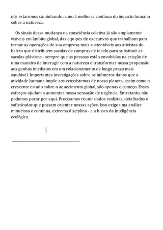 nós estaremos caminhando rumo à melhoria contínua do impacto humano
sobre a natureza.
Os sinais dessa mudança na consciência coletiva já são amplamente
visíveis em âmbito global, das equipes de executivos que trabalham para
tornar as operações de sua empresa mais sustentáveis aos ativistas do
bairro que distribuem sacolas de compras de tecido para substituir as
sacolas plásticas - sempre que as pessoas estão envolvidas na criação de
uma maneira de interagir com a natureza e transformar nossa propensão
aos ganhos imediatos em um relacionamento de longo prazo mais
saudável. Importantes investigações sobre os inúmeros danos que a
atividade humana impõe aos ecossistemas de nosso planeta, assim como o
crescente estudo sobre o aquecimento global, são apenas o começo. Esses
esforços ajudam a aumentar nossa sensação de urgência. Entretanto, não
podemos parar por aqui. Precisamos reunir dados realistas, detalhados e
sofisticados que possam orientar nossas ações. Isso exige uma análise
minuciosa e contínua, extrema disciplina - e a busca da inteligência
ecológica.
 