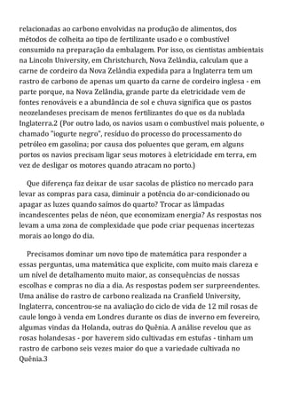 relacionadas ao carbono envolvidas na produção de alimentos, dos
métodos de colheita ao tipo de fertilizante usado e o combustível
consumido na preparação da embalagem. Por isso, os cientistas ambientais
na Lincoln University, em Christchurch, Nova Zelândia, calculam que a
carne de cordeiro da Nova Zelândia expedida para a Inglaterra tem um
rastro de carbono de apenas um quarto da carne de cordeiro inglesa - em
parte porque, na Nova Zelândia, grande parte da eletricidade vem de
fontes renováveis e a abundância de sol e chuva significa que os pastos
neozelandeses precisam de menos fertilizantes do que os da nublada
Inglaterra.2 (Por outro lado, os navios usam o combustível mais poluente, o
chamado "iogurte negro", resíduo do processo do processamento do
petróleo em gasolina; por causa dos poluentes que geram, em alguns
portos os navios precisam ligar seus motores à eletricidade em terra, em
vez de desligar os motores quando atracam no porto.)
Que diferença faz deixar de usar sacolas de plástico no mercado para
levar as compras para casa, diminuir a potência do ar-condicionado ou
apagar as luzes quando saímos do quarto? Trocar as lâmpadas
incandescentes pelas de néon, que economizam energia? As respostas nos
levam a uma zona de complexidade que pode criar pequenas incertezas
morais ao longo do dia.
Precisamos dominar um novo tipo de matemática para responder a
essas perguntas, uma matemática que explicite, com muito mais clareza e
um nível de detalhamento muito maior, as consequências de nossas
escolhas e compras no dia a dia. As respostas podem ser surpreendentes.
Uma análise do rastro de carbono realizada na Cranfield University,
Inglaterra, concentrou-se na avaliação do ciclo de vida de 12 mil rosas de
caule longo à venda em Londres durante os dias de inverno em fevereiro,
algumas vindas da Holanda, outras do Quênia. A análise revelou que as
rosas holandesas - por haverem sido cultivadas em estufas - tinham um
rastro de carbono seis vezes maior do que a variedade cultivada no
Quênia.3
 