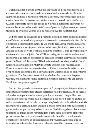 O clima quente e úmido do Quênia, associado às pequenas fazendas, à
escassez de tratores e ao uso de adubo natural, em vez de fertilizantes
químicos, reduziu o rastro de carbono das rosas, em comparação com os
custos do cultivo das rosas em estufas - mesmo quando as emissões de
CO2 do transporte aéreo das rosas de Nairobi à Inglaterra entraram no
cálculo. Por essa razão, seria mais "verde" para os ingleses comprar rosas
trazidas de avião do Quênia do que rosas cultivadas na Holanda.4
Os benefícios da aquisição de produtos locais não estão sendo colocados
em dúvida - por um lado, protegem a economia da comunidade através de
empregos e salários; por outro, de um modo geral, proporcionam rastros
de carbono menores (apesar da estranha exceção citada). No entanto, a
Análise do Ciclo de Vida levanta a seguinte questão: O que queremos dizer
exatamente com o adjetivo "local"? Uma ecologista industrial de Montreal
monitorou a geografia dos ciclos de vida dos tomates cultivados em estufas
perto de Montreal. Disse-me: "Não havia muito de local no produto 'local'.
Embora as atividades de P&TD do tomate tenham sido realizadas na
França, as sementes eram cultivadas na China e levadas de volta para a
França, onde eram tratadas e enviadas para Ontário, onde as sementeiras
germinam. Por fim, essas sementeiras são levadas de caminhão para
Quebec, onde a planta final é cultivada e o fruto, colhido. Até um tomate
'local' tem um passado global."
Outra coisa que não devemos esquecer é que qualquer intervenção em
um sistema complexo tem efeitos colaterais não-intencionais. As so luções
adotadas aqui podem criar novos problemas em outro lugar. Um caso
clássico de consequências não intencionais pode ser o boom no cultivo do
milho como fonte subsidiada para a produção do biocombustível etanol. Os
fazendeiros, é claro, também utilizam o milho como alimento básico para o
gado: assim, os porcos engordam, as vacas dão leite e galinhas botam ovos.
O xarope de milho adoça refrigerantes e uma série de outros alimentos
processados. Portanto, a demanda acentuada de milho como fonte de
combustível aumenta as consequências imprevistas. À medida que os
fazendeiros subsidiados buscam a calmaria - o milho como resposta ao
 
