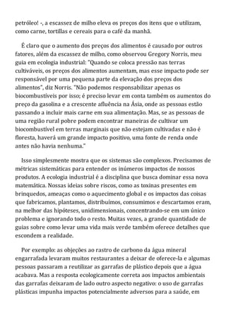 petróleo! -, a escassez de milho eleva os preços dos itens que o utilizam,
como carne, tortillas e cereais para o café da manhã.
É claro que o aumento dos preços dos alimentos é causado por outros
fatores, além da escassez de milho, como observou Gregory Norris, meu
guia em ecologia industrial: "Quando se coloca pressão nas terras
cultiváveis, os preços dos alimentos aumentam, mas esse impacto pode ser
responsável por uma pequena parte da elevação dos preços dos
alimentos", diz Norris. "Não podemos responsabilizar apenas os
biocombustíveis por isso; é preciso levar em conta também os aumentos do
preço da gasolina e a crescente afluência na Ásia, onde as pessoas estão
passando a incluir mais carne em sua alimentação. Mas, se as pessoas de
uma região rural pobre podem encontrar maneiras de cultivar um
biocombustível em terras marginais que não estejam cultivadas e não é
floresta, haverá um grande impacto positivo, uma fonte de renda onde
antes não havia nenhuma."
Isso simplesmente mostra que os sistemas são complexos. Precisamos de
métricas sistemáticas para entender os inúmeros impactos de nossos
produtos. A ecologia industrial é a disciplina que busca dominar essa nova
matemática. Nossas ideias sobre riscos, como as toxinas presentes em
brinquedos, ameaças como o aquecimento global e os impactos das coisas
que fabricamos, plantamos, distribuímos, consumimos e descartamos eram,
na melhor das hipóteses, unidimensionais, concentrando-se em um único
problema e ignorando todo o resto. Muitas vezes, a grande quantidade de
guias sobre como levar uma vida mais verde também oferece detalhes que
escondem a realidade.
Por exemplo: as objeções ao rastro de carbono da água mineral
engarrafada levaram muitos restaurantes a deixar de oferece-la e algumas
pessoas passaram a reutilizar as garrafas de plástico depois que a água
acabava. Mas a resposta ecologicamente correta aos impactos ambientais
das garrafas deixaram de lado outro aspecto negativo: o uso de garrafas
plásticas impunha impactos potencialmente adversos para a saúde, em
 