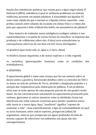 função das substâncias químicas que vazam para a água engarrafada. O
bisfenol-A (BPA), substância à qual se atribuem problemas no sistema
endócrino, presente em muitos plásticos, é transmitido aos líquidos 55
vezes mais rápido do que o normal se o líquido estiver aquecido - uma
prática comum entre adeptos da escalada em climas frios e a rotina dos
pais que aquecem o leite artificial dos bebês em mamadeiras de plástico?
Uma maneira de estimular nossa inteligência ecológica coletiva é nos
conscientizarmos a respeito de várias formas de classificar os impactos dos
produtos e de refletirmos sobre eles. O ideal seria entendermos as
consequências adversas de um item em três áreas interligadas:
•a geosfera (que inclui solo, ar, água e, é claro, clima)
•a biosfera (nosso organismo, o de outras espécies e a vida vegetal)
•a sociosfera (preocupações humanas como as condições dos
trabalhadores)
A GEOSFERA
O aquecimento global é como uma criança que faz um anúncio sobre os
danos contra a geosfera, fornecendo detalhes sobre as emissões de CO2 e
os danos ao ciclo de carbono da Terra, atraindo a imaginação popular e a
atenção dos responsáveis pela elaboração de políticas. É um problema
sério, mas se trata apenas de uma pequena parcela de um quadro muito
maior. Ao nos concentrarmos unicamente no aquecimento provocado pelo
carbono, ignoramos as outras maneiras como as atividades huma nas
interferem nos ciclos naturais essenciais para manter saudáveis nosso
solo, nosso ar e nossa água. Aqui, "saudáveis" significa "capazes de
sustentar a vida" - mais especificamente, o tipo de sustentabilidade no qual
os seres humanos, entre outras espécies, prosperam (afinal, há
organismos, como os que prosperam em águas profundas do leito do
oceano, capazes de sobreviver em ambientes nos quais nós não
conseguiríamos).
 