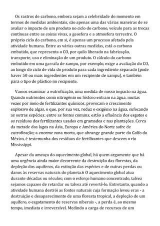 Os rastros de carbono, embora sejam a celebridade do momento em
termos de medidas ambientais, são apenas uma das várias maneiras de se
avaliar o impacto de um produto no ciclo do carbono, veículo para as trocas
contínuas entre as coisas vivas, a geosfera e a atmosfera terrestre. O
próprio ciclo do carbono, em si, é apenas um processo afetado pela
atividade humana. Entre as várias outras medidas, está o carbono
embutido, que representa o CO, por quilo liberado na fabricação,
transporte, uso e eliminação de um produto. O cálculo do carbono
embutido em uma garrafa de xampu, por exemplo, exige a avaliação do CO,
ao longo do ciclo de vida do produto para cada ingrediente separado (pode
haver 50 ou mais ingredientes em um recipiente de xampu), e também
para o tipo de plástico no recipiente.
Vamos examinar a eutroficação, uma medida de nosso impacto na água.
Quando nutrientes como nitrogênio ou fósforo entram na água, muitas
vezes por meio de fertilizantes químicos, provocam o crescimento
explosivo de algas, o que, por sua vez, reduz o oxigênio na água, sufocando
as outras espécies; entre as fontes comuns, estão a efluência dos esgotos e
os resíduos dos fertilizantes usados em gramados e nas plantações. Cerca
da metade dos lagos na Ásia, Europa e América do Norte sofre de
eutrofização; a enorme zona morta, que abrange grande parte do Golfo do
México, é testemunha dos resíduos de fertilizantes que descem o rio
Mississippi.
Apesar da ameaça do aquecimento global, há quem argumente que há
uma urgência ainda maior decorrente da destruição das florestas, da
depleção dos aquíferos, da extinção das espécies e de outras perdas ou
danos às reservas naturais do planeta.6 O aquecimento global atua
durante décadas ou séculos; com o esforço humano concentrado, talvez
sejamos capazes de retardar ou talvez até revertê-lo. Entretanto, quando a
atividade humana destrói as fontes naturais cuja formação levou eras - a
destruição e desaparecimento de uma floresta tropical, a depleção de um
aquífero, o esgotamento de reservas niberais -, a perda é, ao mesmo
tempo, imediata e irreversível. Medindo a carga de recursos de um
 