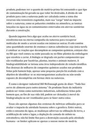 produto, podemos ver o quanto de matéria-prima foi consumido e que tipo
de contaminação foi gerado ou que valor foi destruído. A dívida de um
produto para com a natureza pode ser calculada como a soma dos
recursos não renováveis esgotados, mais sua "carga" total ou impacto
sobre a natureza, como os poluentes emitidos na atmosfera, as toxinas
lançadas na água ou os contaminantes enterrados em aterros sanitários
durante a construção.
Quando jogamos fora algo que acaba no aterro sanitário local,
envolvemo-nos na eterna campanha da natureza para recuperar
moléculas de modo a serem usadas em inúmeras outras. O solo contém
uma quantidade enorme de enzimas e outras substâncias cuja única tarefa
é catalisar as reações que decompõem os compostos químicos, estejam eles
no filé que você comeu na noite passada ou no filme plástico da embalagem
que envolvia a carne. A biologia se degrada em partes componentes que
são reutilizadas por bactérias, plantas, insetos e animais maiores. A
biodegradabilidade se tornou uma área independente de estudo científico.
Das dezenas de milhares de compostos químicos usados nos produtos
feitos pelo homem hoje, apenas uma pequena porção foi avaliada com o
objetivo de identificar se os microorganismos acabarão ou não sendo
capazes de decompô-los em formas úteis na natureza.
É como o designer industrial Bill McDonough gosta de dizer: "Todo lixo
serve de alimento para outro sistema." Os produtos finais da indústria
podem ser vistos como nutrientes industriais, substâncias feitas pelo
homem que, ao fim de sua vida útil, podem ser deixadas à mercê da
biodegradação ou ser reutilizadas para se fazer outra coisa.
Essas são apenas algumas das centenas de métricas utilizadas para se
avaliar o impacto da atividade humana sobre a geosfera. Entre outras,
estão o consumo da água, as mudanças adversas na utilização da terra, a
acidificação de solos e lagos, a depleção da camada de ozônio na
estratosfera; não há limite fixo para a destruição causada pela atividade
humana - os limites aplicam-se apenas a nossos meios de medi-la.
 