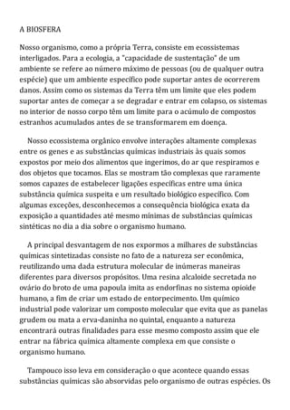 A BIOSFERA
Nosso organismo, como a própria Terra, consiste em ecossistemas
interligados. Para a ecologia, a "capacidade de sustentação" de um
ambiente se refere ao número máximo de pessoas (ou de qualquer outra
espécie) que um ambiente específico pode suportar antes de ocorrerem
danos. Assim como os sistemas da Terra têm um limite que eles podem
suportar antes de começar a se degradar e entrar em colapso, os sistemas
no interior de nosso corpo têm um limite para o acúmulo de compostos
estranhos acumulados antes de se transformarem em doença.
Nosso ecossistema orgânico envolve interações altamente complexas
entre os genes e as substâncias químicas industriais às quais somos
expostos por meio dos alimentos que ingerimos, do ar que respiramos e
dos objetos que tocamos. Elas se mostram tão complexas que raramente
somos capazes de estabelecer ligações específicas entre uma única
substância química suspeita e um resultado biológico específico. Com
algumas exceções, desconhecemos a consequência biológica exata da
exposição a quantidades até mesmo mínimas de substâncias químicas
sintéticas no dia a dia sobre o organismo humano.
A principal desvantagem de nos expormos a milhares de substâncias
químicas sintetizadas consiste no fato de a natureza ser econômica,
reutilizando uma dada estrutura molecular de inúmeras maneiras
diferentes para diversos propósitos. Uma resina alcaloide secretada no
ovário do broto de uma papoula imita as endorfinas no sistema opioide
humano, a fim de criar um estado de entorpecimento. Um químico
industrial pode valorizar um composto molecular que evita que as panelas
grudem ou mata a erva-daninha no quintal, enquanto a natureza
encontrará outras finalidades para esse mesmo composto assim que ele
entrar na fábrica química altamente complexa em que consiste o
organismo humano.
Tampouco isso leva em consideração o que acontece quando essas
substâncias químicas são absorvidas pelo organismo de outras espécies. Os
 