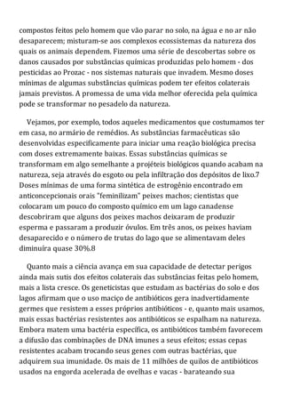 compostos feitos pelo homem que vão parar no solo, na água e no ar não
desaparecem; misturam-se aos complexos ecossistemas da natureza dos
quais os animais dependem. Fizemos uma série de descobertas sobre os
danos causados por substâncias químicas produzidas pelo homem - dos
pesticidas ao Prozac - nos sistemas naturais que invadem. Mesmo doses
mínimas de algumas substâncias químicas podem ter efeitos colaterais
jamais previstos. A promessa de uma vida melhor oferecida pela química
pode se transformar no pesadelo da natureza.
Vejamos, por exemplo, todos aqueles medicamentos que costumamos ter
em casa, no armário de remédios. As substâncias farmacêuticas são
desenvolvidas especificamente para iniciar uma reação biológica precisa
com doses extremamente baixas. Essas substâncias químicas se
transformam em algo semelhante a projéteis biológicos quando acabam na
natureza, seja através do esgoto ou pela infiltração dos depósitos de lixo.7
Doses mínimas de uma forma sintética de estrogênio encontrado em
anticoncepcionais orais "feminilizam" peixes machos; cientistas que
colocaram um pouco do composto químico em um lago canadense
descobriram que alguns dos peixes machos deixaram de produzir
esperma e passaram a produzir óvulos. Em três anos, os peixes haviam
desaparecido e o número de trutas do lago que se alimentavam deles
diminuíra quase 30%.8
Quanto mais a ciência avança em sua capacidade de detectar perigos
ainda mais sutis dos efeitos colaterais das substâncias feitas pelo homem,
mais a lista cresce. Os geneticistas que estudam as bactérias do solo e dos
lagos afirmam que o uso maciço de antibióticos gera inadvertidamente
germes que resistem a esses próprios antibióticos - e, quanto mais usamos,
mais essas bactérias resistentes aos antibióticos se espalham na natureza.
Embora matem uma bactéria específica, os antibióticos também favorecem
a difusão das combinações de DNA imunes a seus efeitos; essas cepas
resistentes acabam trocando seus genes com outras bactérias, que
adquirem sua imunidade. Os mais de 11 milhões de quilos de antibióticos
usados na engorda acelerada de ovelhas e vacas - barateando sua
 