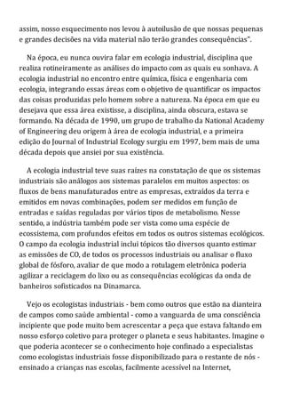 assim, nosso esquecimento nos levou à autoilusão de que nossas pequenas
e grandes decisões na vida material não terão grandes consequências".
Na época, eu nunca ouvira falar em ecologia industrial, disciplina que
realiza rotineiramente as análises do impacto com as quais eu sonhava. A
ecologia industrial no encontro entre química, física e engenharia com
ecologia, integrando essas áreas com o objetivo de quantificar os impactos
das coisas produzidas pelo homem sobre a natureza. Na época em que eu
desejava que essa área existisse, a disciplina, ainda obscura, estava se
formando. Na década de 1990, um grupo de trabalho da National Academy
of Engineering deu origem à área de ecologia industrial, e a primeira
edição do Journal of Industrial Ecology surgiu em 1997, bem mais de uma
década depois que ansiei por sua existência.
A ecologia industrial teve suas raízes na constatação de que os sistemas
industriais são análogos aos sistemas paralelos em muitos aspectos: os
fluxos de bens manufaturados entre as empresas, extraídos da terra e
emitidos em novas combinações, podem ser medidos em função de
entradas e saídas reguladas por vários tipos de metabolismo. Nesse
sentido, a indústria também pode ser vista como uma espécie de
ecossistema, com profundos efeitos em todos os outros sistemas ecológicos.
O campo da ecologia industrial inclui tópicos tão diversos quanto estimar
as emissões de CO, de todos os processos industriais ou analisar o fluxo
global de fósforo, avaliar de que modo a rotulagem eletrônica poderia
agilizar a reciclagem do lixo ou as consequências ecológicas da onda de
banheiros sofisticados na Dinamarca.
Vejo os ecologistas industriais - bem como outros que estão na dianteira
de campos como saúde ambiental - como a vanguarda de uma consciência
incipiente que pode muito bem acrescentar a peça que estava faltando em
nosso esforço coletivo para proteger o planeta e seus habitantes. Imagine o
que poderia acontecer se o conhecimento hoje confinado a especialistas
como ecologistas industriais fosse disponibilizado para o restante de nós -
ensinado a crianças nas escolas, facilmente acessível na Internet,
 