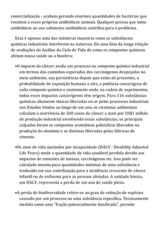 comercialização - acabam gerando enormes quantidades de bactérias que
resistem a esses próprios antibióticos animais. Qualquer pessoa que tome
antibióticos ou use sabonetes antibióticos contribui para o problema.
Essa é apenas uma das inúmeras maneiras como as substâncias
químicas industriais interferem na natureza. Eis uma lista da longa relação
de avaliações da Análise do Ciclo de Vida de como os compostos químicos
afetam nossa saúde ou a biosfera:
•O impacto do câncer avalia um processo ou composto químico industrial
em termos dos caminhos esperados dos carcinógenos despejados no
meio ambiente, sua persistência depois que estão ali presentes, a
probabilidade de exposição humana a eles, a potência cancerígena de
cada composto químico e exatamente onde, na cadeia de suprimentos,
todos esses impactos cancerígenos têm origem. Para 116 substâncias
químicas altamente tóxicas liberadas no ar pelos processos industriais
nos Estados Unidos ao longo de um ano, os cientistas ambientais
calculam a ocorrência de 260 casos de câncer a mais por US$1 milhão
de produção industrial envolvendo essas substâncias; os principais
culpados foram os compostos aromáticos policiclícos liberados na
produção do alumínio e as dioxinas liberadas pelas fábricas de
cimento.
•Os anos de vida ajustados por incapacidade (DALY - Disability Adjusted
Life Years) mede a quantidade de vida saudável perdida devido aos
impactos de emissões de toxinas, carcinógenos etc. Isso pode ser
calculado mesmo para quantidades mínimas de uma substância e
traduzido em sua contribuição para a incidência crescente de câncer
infantil ou de enfisema para as pessoas afetadas. A unidade básica,
um DALY, representa a perda de um ano de saúde plena.
•A perda de biodiversidade refere-se ao grau de extinção de espécies
causado por um processo ou uma substância específica. Tecnicamente
medida como uma "fração potencialmente danificada", permite
 