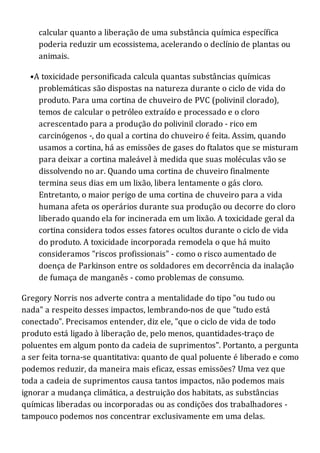 calcular quanto a liberação de uma substância química específica
poderia reduzir um ecossistema, acelerando o declínio de plantas ou
animais.
•A toxicidade personificada calcula quantas substâncias químicas
problemáticas são dispostas na natureza durante o ciclo de vida do
produto. Para uma cortina de chuveiro de PVC (polivinil clorado),
temos de calcular o petróleo extraído e processado e o cloro
acrescentado para a produção do polivinil clorado - rico em
carcinógenos -, do qual a cortina do chuveiro é feita. Assim, quando
usamos a cortina, há as emissões de gases do ftalatos que se misturam
para deixar a cortina maleável à medida que suas moléculas vão se
dissolvendo no ar. Quando uma cortina de chuveiro finalmente
termina seus dias em um lixão, libera lentamente o gás cloro.
Entretanto, o maior perigo de uma cortina de chuveiro para a vida
humana afeta os operários durante sua produção ou decorre do cloro
liberado quando ela for incinerada em um lixão. A toxicidade geral da
cortina considera todos esses fatores ocultos durante o ciclo de vida
do produto. A toxicidade incorporada remodela o que há muito
consideramos "riscos profissionais" - como o risco aumentado de
doença de Parkinson entre os soldadores em decorrência da inalação
de fumaça de manganês - como problemas de consumo.
Gregory Norris nos adverte contra a mentalidade do tipo "ou tudo ou
nada" a respeito desses impactos, lembrando-nos de que "tudo está
conectado". Precisamos entender, diz ele, "que o ciclo de vida de todo
produto está ligado à liberação de, pelo menos, quantidades-traço de
poluentes em algum ponto da cadeia de suprimentos". Portanto, a pergunta
a ser feita torna-se quantitativa: quanto de qual poluente é liberado e como
podemos reduzir, da maneira mais eficaz, essas emissões? Uma vez que
toda a cadeia de suprimentos causa tantos impactos, não podemos mais
ignorar a mudança climática, a destruição dos habitats, as substâncias
químicas liberadas ou incorporadas ou as condições dos trabalhadores -
tampouco podemos nos concentrar exclusivamente em uma delas.
 