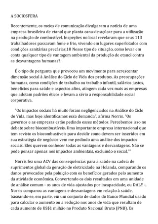A SOCIOSFERA
Recentemente, os meios de comunicação divulgaram a notícia de uma
empresa brasileira de etanol que planta cana-de-açúcar para a utilização
na produção de combustível. Inspeções no local revelaram que seus 113
trabalhadores passavam fome e frio, vivendo em lugares superlotados com
condições sanitárias precárias.10 Nesse tipo de situação, como levar em
conta qualquer tipo de vantagem ambiental da produção de etanol contra
as desvantagens humanas?
É o tipo de pergunta que provocou um movimento para acrescentar
dimensão social à Análise do Ciclo de Vida dos produtos. As preocupações
humanas, como condições de trabalho ou trabalho infantil, salários justos,
benefícios para saúde e aspectos afins, atingem cada vez mais as empresas
que adotam padrões éticos e levam a sério a responsabilidade social
corporativa.
"Os impactos sociais há muito foram negligenciados na Análise do Ciclo
de Vida, mas hoje identificamos essa demanda", afirma Norris. "Os
governos e as empresas estão pedindo esses métodos. Percebemos isso no
debate sobre biocombustíveis. Uma importante empresa internacional que
tem revisto os biocombustíveis para decidir como devem ser inseridos em
sua estratégia de negócios vem me pedindo uma análise dos impactos
sociais. Eles querem conhecer todas as vantagens e desvantagens. Não se
pode pensar apenas nos impactos ambientais, excluindo o social.""
Norris fez uma ACV das consequências para a saúde na cadeia de
suprimentos global da geração de eletricidade na Holanda, comparando os
danos provocados pela poluição com os benefícios gerados pelo aumento
da atividade econômica. Convertendo os dois resultados em uma unidade
de análise comum - os anos de vida ajustados por incapacidade, ou DALY -,
Norris comparou as vantagens e desvantagens em relação à saúde,
baseando-se, em parte, em um conjunto de dados do Banco Mundial usado
para calcular o aumento ou a redução nos anos de vida que resultam de
cada aumento de US$1 milhão no Produto Nacional Bruto (PNB). Os
 