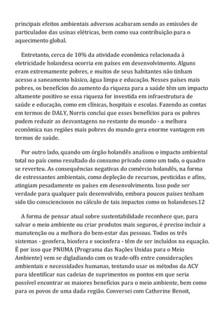 principais efeitos ambientais adversos acabaram sendo as emissões de
particulados das usinas elétricas, bem como sua contribuição para o
aquecimento global.
Entretanto, cerca de 10% da atividade econômica relacionada à
eletricidade holandesa ocorria em países em desenvolvimento. Alguns
eram extremamente pobres, e muitos de seus habitantes não tinham
acesso a saneamento básico, água limpa e educação. Nesses países mais
pobres, os benefícios do aumento da riqueza para a saúde têm um impacto
altamente positivo se essa riqueza for investida em infraestrutura de
saúde e educação, como em clínicas, hospitais e escolas. Fazendo as contas
em termos de DALY, Norris conclui que esses benefícios para os pobres
podem reduzir as desvantagens no restante do mundo - a melhora
econômica nas regiões mais pobres do mundo gera enorme vantagem em
termos de saúde.
Por outro lado, quando um órgão holandês analisou o impacto ambiental
total no país como resultado do consumo privado como um todo, o quadro
se reverteu. As consequências negativas do comércio holandês, na forma
de estressantes ambientais, como depleção de recursos, pesticidas e afins,
atingiam pesadamente os países em desenvolvimento. Isso pode ser
verdade para qualquer país desenvolvido, embora poucos países tenham
sido tão conscienciosos no cálculo de tais impactos como os holandeses.12
A forma de pensar atual sobre sustentabilidade reconhece que, para
salvar o meio ambiente ou criar produtos mais seguros, é preciso incluir a
manutenção ou a melhora do bem-estar das pessoas. Todos os três
sistemas - geosfera, biosfera e sociosfera - têm de ser incluídos na equação.
É por isso que PNUMA (Programa das Nações Unidas para o Meio
Ambiente) vem se digladiando com os trade-offs entre considerações
ambientais e necessidades humanas, tentando usar os métodos da ACV
para identificar nas cadeias de suprimentos os pontos em que seria
possível encontrar os maiores benefícios para o meio ambiente, bem como
para os povos de uma dada região. Conversei com Catherine Benoit,
 