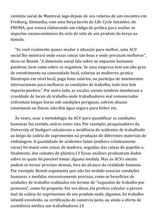 cientista social de Montreal, logo depois de seu retorno de um encontro em
Freiburg, Alemanha, com uma força-tarefa da Life Cycle Iniciative, do
PNUMA, que estava elaborando um código de prática para avaliar os
impactos socioeconômicos do ciclo de vida de um produto do berço ao
túmulo.
"Se você realmente quiser mudar a situação para melhor, uma ACV
social lhe mostrará onde essas coisas são boas e onde precisam melhorar",
disse-se Benoit. "A dimensão social fala sobre os impactos humanos
positivos, bem como sobre os negativos. Se uma empresa tem um alto grau
de envolvimento na comunidade local, valoriza as mulheres, pratica
filantropia em nível local, paga bons salários, ou participa de movimentos
internacionais para melhorar as condições de trabalho, tudo isso tem
impacto positivo." Por outro lado, as escalas sociais também monitoram a
crueldade de locais de trabalho onde trabalhadores mal remunerados
enfrentam longas horas sob condições perigosas, sofrem abusos
emocionais ou físicos, não têm água segura para beber etc.
Às vezes, usar a metodologia da ACV para quantificar as condições
humanas faz sentido, outras vezes não. Por exemplo: pesquisadores da
University of Stuttgart calcularam a incidência de acidentes de trabalhado
ao longo da cadeia de suprimentos na produção de diferentes materiais de
embalagem. A quantidade de acidentes fatais (embora relativamente
raros) foi maior com caixas de madeira, seguidas das caixas de papelão e,
finalmente, dos caixotes de plástico.13 Essas análises produziram dados
sobre os quais foi possível tomar alguma medida. Mas as ACVs sociais
podem se tornar precisas demais, fora do alcance da realidade humana.
Por exemplo: Benoit argumenta que não faz sentido associar condições
humanas a medidas excessivamente precisas, como os benefícios de
unidades de trabalho realizados em termos de "segundos de trabalho por
processo", como foi proposto. Em vez disso, ela prefere calcular o percen
tual da cadeia de suprimentos de um produto onde, digamos, há trabalho
infantil envolvido, ou certificação de comércio justo, ou ainda a oferta de
assistência médica aos trabalhadores.14
 