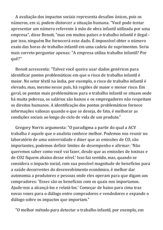 A avaliação dos impactos sociais representa desafios únicos, pois os
números, em si, podem distorcer a situação humana. "Você pode tentar
apresentar um número referente à mão de obra infantil utilizada por uma
empresa", disse Benoit, "mas em muitos países o trabalho infantil é ilegal -
por isso, ninguém lhe fornecerá esse dado. É impossível obter o número
exato das horas de trabalho infantil em uma cadeia de suprimentos. Seria
mais correto perguntar apenas: "A empresa utiliza trabalho infantil? Por
quê?"
Benoit acrescenta: "Talvez você queira usar dados genéricos para
identificar pontos problemáticos em que o risco de trabalho infantil é
maior. No setor têxtil na índia, por exemplo, o risco de trabalho infantil é
elevado, mas, mesmo nesse país, há regiões de maior e menor risco. Em
geral, os pontos mais problemáticos para o trabalho infantil se situam onde
há muita pobreza, os salários são baixos e os empregadores não respeitam
os direitos humanos. A identificação dos pontos problemáticos fornece
informações valiosas quando o que se deseja, de fato, é melhorar as
condições sociais ao longo do ciclo de vida de um produto."
Gregory Norris argumenta: "O paradigma a partir do qual a ACV
trabalha é aquele que o analista conhece melhor. Podemos nos reunir no
laboratório de uma universidade e dizer que as emissões de CO, são
importantes, podemos definir limites de desempenho e afirmar: 'Não
queremos saber como você vai fazer, desde que as emissões de toxinas e
de CO2 fiquem abaixo desse nível.' Isso faz sentido, mas, quando se
considera o impacto social, com sua possível magnitude de benefícios para
a saúde decorrentes do desenvolvimento econômico, é melhor dar
autonomia a produtores e pessoas onde eles operam para que digam aos
compradores: 'Esses são os benefícios com os quais nos importamos.
Ajude-nos a alcançá-los e relatá-los.' Começar de baixo para cima traz
novas vozes para o diálogo entre compradores e vendedores e expande o
diálogo sobre os impactos que importam."
"O melhor método para detectar o trabalho infantil, por exemplo, em
 