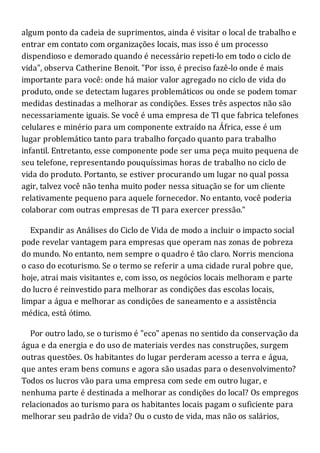 algum ponto da cadeia de suprimentos, ainda é visitar o local de trabalho e
entrar em contato com organizações locais, mas isso é um processo
dispendioso e demorado quando é necessário repeti-lo em todo o ciclo de
vida", observa Catherine Benoit. "Por isso, é preciso fazê-lo onde é mais
importante para você: onde há maior valor agregado no ciclo de vida do
produto, onde se detectam lugares problemáticos ou onde se podem tomar
medidas destinadas a melhorar as condições. Esses três aspectos não são
necessariamente iguais. Se você é uma empresa de TI que fabrica telefones
celulares e minério para um componente extraído na África, esse é um
lugar problemático tanto para trabalho forçado quanto para trabalho
infantil. Entretanto, esse componente pode ser uma peça muito pequena de
seu telefone, representando pouquíssimas horas de trabalho no ciclo de
vida do produto. Portanto, se estiver procurando um lugar no qual possa
agir, talvez você não tenha muito poder nessa situação se for um cliente
relativamente pequeno para aquele fornecedor. No entanto, você poderia
colaborar com outras empresas de TI para exercer pressão."
Expandir as Análises do Ciclo de Vida de modo a incluir o impacto social
pode revelar vantagem para empresas que operam nas zonas de pobreza
do mundo. No entanto, nem sempre o quadro é tão claro. Norris menciona
o caso do ecoturismo. Se o termo se referir a uma cidade rural pobre que,
hoje, atrai mais visitantes e, com isso, os negócios locais melhoram e parte
do lucro é reinvestido para melhorar as condições das escolas locais,
limpar a água e melhorar as condições de saneamento e a assistência
médica, está ótimo.
Por outro lado, se o turismo é "eco" apenas no sentido da conservação da
água e da energia e do uso de materiais verdes nas construções, surgem
outras questões. Os habitantes do lugar perderam acesso a terra e água,
que antes eram bens comuns e agora são usadas para o desenvolvimento?
Todos os lucros vão para uma empresa com sede em outro lugar, e
nenhuma parte é destinada a melhorar as condições do local? Os empregos
relacionados ao turismo para os habitantes locais pagam o suficiente para
melhorar seu padrão de vida? Ou o custo de vida, mas não os salários,
 