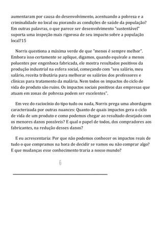 aumentaram por causa do desenvolvimento, acentuando a pobreza e a
criminalidade no local ou piorando as condições de saúde da população?
Em outras palavras, o que parece ser desenvolvimento "sustentável"
suporta uma inspeção mais rigorosa de seu impacto sobre a população
local?15
Norris questiona a máxima verde de que "menos é sempre melhor".
Embora isso certamente se aplique, digamos, quando equivale a menos
poluentes por engenhoca fabricada, ele mostra resultados positivos da
produção industrial na esfera social, começando com "seu salário, meu
salário, receita tributária para melhorar os salários dos professores e
clínicas para tratamento da malária. Nem todos os impactos do ciclo de
vida do produto são ruins. Os impactos sociais positivos das empresas que
atuam em zonas de pobreza podem ser excelentes".
Em vez do raciocínio do tipo tudo ou nada, Norris prega uma abordagem
caracterizada por outras nuances: Quanto de quais impactos gera o ciclo
de vida de um produto e como podemos chegar ao resultado desejado com
os menores danos possíveis? E qual o papel de todos, dos compradores aos
fabricantes, na redução desses danos?
E eu acrescentaria: Por que não podemos conhecer os impactos reais de
tudo o que compramos na hora de decidir se vamos ou não comprar algo?
E que mudanças esse conhecimento traria a nosso mundo?
 