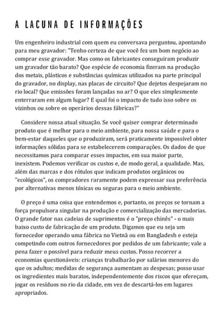 Um engenheiro industrial com quem eu conversava perguntou, apontando
para meu gravador: "Tenho certeza de que você fez um bom negócio ao
comprar esse gravador. Mas como os fabricantes conseguiram produzir
um gravador tão barato? Que espécie de economia fizeram na produção
dos metais, plásticos e substâncias químicas utilizados na parte principal
do gravador, no display, nas placas de circuito? Que dejetos despejaram no
rio local? Que emissões foram lançadas no ar? O que eles simplesmente
enterraram em algum lugar? E qual foi o impacto de tudo isso sobre os
vizinhos ou sobre os operários dessas fábricas?"
Considere nossa atual situação. Se você quiser comprar determinado
produto que é melhor para o meio ambiente, para nossa saúde e para o
bem-estar daqueles que o produziram, será praticamente impossível obter
informações sólidas para se estabelecerem comparações. Os dados de que
necessitamos para comparar esses impactos, em sua maior parte,
inexistem. Podemos verificar os custos e, de modo geral, a qualidade. Mas,
além das marcas e dos rótulos que indicam produtos orgânicos ou
"ecológicos", os compradores raramente podem expressar sua preferência
por alternativas menos tóxicas ou seguras para o meio ambiente.
O preço é uma coisa que entendemos e, portanto, os preços se tornam a
força propulsora singular na produção e comercialização das mercadorias.
O grande fator nas cadeias de suprimentos é o "preço chinês" - o mais
baixo custo de fabricação de um produto. Digamos que eu seja um
fornecedor operando uma fábrica no Vietnã ou em Bangladesh e esteja
competindo com outros fornecedores por pedidos de um fabricante; vale a
pena fazer o possível para reduzir meus custos. Posso recorrer a
economias questionáveis: crianças trabalharão por salários menores do
que os adultos; medidas de segurança aumentam as despesas; posso usar
os ingredientes mais baratos, independentemente dos riscos que ofereçam,
jogar os resíduos no rio da cidade, em vez de descartá-los em lugares
apropriados.
 