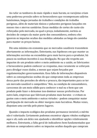 Ao rufar os tambores do mais rápido e mais barato, os varejistas criam
uma poderosa pressão sobre os fornecedores que recompensam salários
baixíssimos, longas jornadas de trabalho e condições de trabalho
perigosas, além de materiais tóxicos e poluentes perigosos lançados em
nossos rios e aterros sanitários. Essas medidas de cortes de custo são
reforçadas pelo mercado, no qual o preço, isoladamente, norteia as
decisões de compra da maior parte dos consumidores, embora eles
ignorem os impactos ocultos das medidas adotadas ao longo do caminho
para manter os preços baixos.
Diz uma máxima em economia que os mercados saudáveis transmitem
abertamente as informações. Entretanto, nas hipóteses em que manter as
informações secretas ou escondidas gera mais lucros para o produtor, há
pouco ou nenhum incentivo à sua divulgação. No que diz respeito aos
impactos de um produto sobre o meio ambiente ou a saúde, os fabricantes
e fornecedores podem conhecer as respostas, mas raramente se esforçam
para divulgar esses dados, a menos que sejam forçados por
regulamentações governamentais. Essa falta de informações disponíveis
sobre as consequências ocultas do que compramos isola as empresas
dessa parte das pressões de oferta e procura, tão importantes para se ter
um mercado saudável e competitivo.' Nós, na condição de consumidores,
carecemos de um meio sólido para conhecer o mal ou o bem que um
produto pode fazer e deixamos isso dominar nossas preferências. Por
outro lado, empresas que fabricam produtos mais baratos - e evitam os
gastos com o meio ambiente e outras virtudes - podem conquistar maior
participação de mercado ou obter margens mais lucrativas. Muitas vezes,
disputam uma corrida pelo piores lugares.
Quando o impacto ecológico dos produtos permanece invisível, o mérito
não é valorizado. Certamente podemos encontrar alguns rótulos ecológicos
aqui e ali, cada um deles nos ajudando a identificar opções relativamente
melhores. Entretanto, a falta geral de indicadores bem fundamentados que
alertem os compradores sobre os impactos ocultos daquilo que compram
 