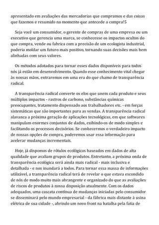apresentado em avaliações das mercadorias que compramos e das coisas
que fazemos e resumido no momento que antecede a compra!5
Seja você um consumidor, o gerente de compras de uma empresa ou um
executivo que gerencia uma marca, se conhecesse os impactos ocultos do
que compra, vende ou fabrica com a precisão de um ecologista industrial,
poderia moldar um futuro mais positivo, tornando suas decisões mais bem
alinhadas com seus valores.
Os métodos adotados para tornar esses dados disponíveis para todos
nós já estão em desenvolvimento. Quando esse conhecimento vital chegar
às nossas mãos, entraremos em uma era do que chamo de transparência
radical.
A transparência radical converte os elos que unem cada produto e seus
múltiplos impactos - rastros de carbono, substâncias químicas
preocupantes, tratamento dispensado aos trabalhadores etc. - em forças
sistemáticas que são importantes para as vendas. A transparência radical
alavanca a próxima geração de aplicações tecnológicas, em que softwares
manipulam enormes conjuntos de dados, exibindo-os de modo simples e
facilitando os processos decisórios. Se conhecermos o verdadeiro impacto
de nossas opções de compra, poderemos usar essa informação para
acelerar mudanças incrementais.
Hoje, já dispomos de rótulos ecológicos baseados em dados de alta
qualidade que avaliam grupos de produtos. Entretanto, a próxima onda de
transparência ecológica será ainda mais radical - mais inclusiva e
detalhada - e nos inundará a todos. Para tornar essa massa de informações
utilizável, a transparência radical terá de revelar o que estava escondido
de nós de modo muito mais abrangente e organizado do que as avaliações
de riscos de produtos à nossa disposição atualmente. Com os dados
adequados, uma cascata contínua de mudanças iniciadas pelo consumidor
se disseminará pelo mundo empresarial - da fábrica mais distante à usina
elétrica de sua cidade -, abrindo um novo front na batalha pela fatia de
 