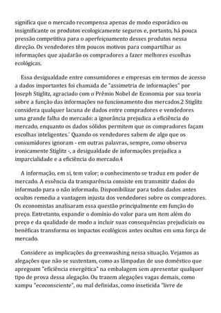 significa que o mercado recompensa apenas de modo esporádico ou
insignificante os produtos ecologicamente seguros e, portanto, há pouca
pressão competitiva para o aperfeiçoamento desses produtos nessa
direção. Os vendedores têm poucos motivos para compartilhar as
informações que ajudarão os compradores a fazer melhores escolhas
ecológicas.
Essa desigualdade entre consumidores e empresas em termos de acesso
a dados importantes foi chamada de "assimetria de informações" por
Joseph Stiglitz, agraciado com o Prêmio Nobel de Economia por sua teoria
sobre a função das informações no funcionamento dos mercados.2 Stiglitz
considera qualquer lacuna de dados entre compradores e vendedores
uma grande falha do mercado: a ignorância prejudica a eficiência do
mercado, enquanto os dados sólidos permitem que os compradores façam
escolhas inteligentes.' Quando os vendedores sabem de algo que os
consumidores ignoram - em outras palavras, sempre, como observa
ironicamente Stiglitz -, a desigualdade de informações prejudica a
imparcialidade e a eficiência do mercado.4
A informação, em si, tem valor; o conhecimento se traduz em poder de
mercado. A essência da transparência consiste em transmitir dados do
informado para o não informado. Disponibilizar para todos dados antes
ocultos remedia a vantagem injusta dos vendedores sobre os compradores.
Os economistas analisaram essa questão principalmente em função do
preço. Entretanto, expandir o domínio do valor para um item além do
preço e da qualidade de modo a incluir suas consequências prejudiciais ou
benéficas transforma os impactos ecológicos antes ocultos em uma força de
mercado.
Considere as implicações do greenwashing nessa situação. Vejamos as
alegações que não se sustentam, como as lâmpadas de uso doméstico que
apregoam "eficiência energética" na embalagem sem apresentar qualquer
tipo de prova dessa alegação. Ou trazem alegações vagas demais, como
xampu "ecoconsciente", ou mal definidas, como inseticida "livre de
 