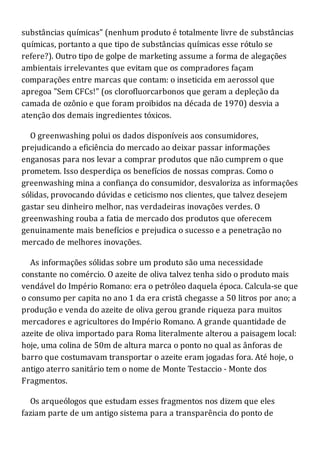 substâncias químicas" (nenhum produto é totalmente livre de substâncias
químicas, portanto a que tipo de substâncias químicas esse rótulo se
refere?). Outro tipo de golpe de marketing assume a forma de alegações
ambientais irrelevantes que evitam que os compradores façam
comparações entre marcas que contam: o inseticida em aerossol que
apregoa "Sem CFCs!" (os clorofluorcarbonos que geram a depleção da
camada de ozônio e que foram proibidos na década de 1970) desvia a
atenção dos demais ingredientes tóxicos.
O greenwashing polui os dados disponíveis aos consumidores,
prejudicando a eficiência do mercado ao deixar passar informações
enganosas para nos levar a comprar produtos que não cumprem o que
prometem. Isso desperdiça os benefícios de nossas compras. Como o
greenwashing mina a confiança do consumidor, desvaloriza as informações
sólidas, provocando dúvidas e ceticismo nos clientes, que talvez desejem
gastar seu dinheiro melhor, nas verdadeiras inovações verdes. O
greenwashing rouba a fatia de mercado dos produtos que oferecem
genuinamente mais benefícios e prejudica o sucesso e a penetração no
mercado de melhores inovações.
As informações sólidas sobre um produto são uma necessidade
constante no comércio. O azeite de oliva talvez tenha sido o produto mais
vendável do Império Romano: era o petróleo daquela época. Calcula-se que
o consumo per capita no ano 1 da era cristã chegasse a 50 litros por ano; a
produção e venda do azeite de oliva gerou grande riqueza para muitos
mercadores e agricultores do Império Romano. A grande quantidade de
azeite de oliva importado para Roma literalmente alterou a paisagem local:
hoje, uma colina de 50m de altura marca o ponto no qual as ânforas de
barro que costumavam transportar o azeite eram jogadas fora. Até hoje, o
antigo aterro sanitário tem o nome de Monte Testaccio - Monte dos
Fragmentos.
Os arqueólogos que estudam esses fragmentos nos dizem que eles
faziam parte de um antigo sistema para a transparência do ponto de
 