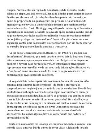 compra. Provenientes da região da Andaluzia, sul da Espanha, ou das
colinas de Trípoli, no que hoje é a Líbia, cada um dos potes contendo azeite
de oliva recebia um selo pintado, detalhando o peso exato do azeite, o
nome da propriedade na qual o azeite era prensado e a identidade do
mercador que o enviava e do funcionário romano que verificava todas
essas informações. David Mattingly, arqueólogo da University of Leicester e
especialista no comércio de azeite de oliva da época romana, conclui que, já
naquela época, os rótulos explícitos utilizados nessas mercadorias tinham
por objetivo proteger os consumidores.' Esses selos pintados eram uma
segurança contra uma das fraudes da época: a troca por um azeite inferior
ou o roubo do poderoso líquido durante o transporte.
"A luz do sol", escreveu Louis D. Brandeis, em 1913, "é o melhor dos
desinfetantes". Brandeis, que mais tarde se tornou juiz da Suprema Corte,
estava escrevendo para propor novas leis que obrigassem as empresas
públicas a revelar suas perdas e lucros. As informações privilegiadas
representam um caso clássico de assimetria de informações: Brandeis via
a "luz do sol" como uma maneira de frustrar os negócios escusos que
enganavam os investidores de sua época.
A longa história da transparência econômica documenta uma pressão
contínua pela simetria das informações - de modo a oferecer aos
compradores um negócio justo, garantindo que os vendedores lhes dirão a
verdade. No atual capítulo dessa história, alguns consumidores querem
explicações muito mais detalhadas sobre os produtos que compram: como
o azeite foi cultivado - sem fertilizantes ou pesticidas? Os traba lhadores
das fazendas eram bem pagos e bem tratados? Qual foi o custo de carbono
do transporte de todo esse azeite de oliva? Os moinhos nos quais foi
prensado eram movidos a combustíveis fósseis ou a combustíveis
alternativos? Foi usado algum aditivo ou conservante que poderia ser
prejudicial à saúde?
Certa vez, numa noite em uma loja de esquina em Londres, comprei um
saco de balas, um arco-íris de discos de cores vivas. A leitura da lista de
 