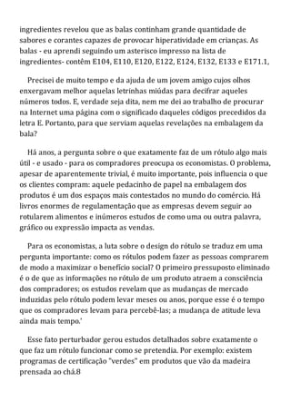 ingredientes revelou que as balas continham grande quantidade de
sabores e corantes capazes de provocar hiperatividade em crianças. As
balas - eu aprendi seguindo um asterisco impresso na lista de
ingredientes- contêm E104, E110, E120, E122, E124, E132, E133 e E171.1,
Precisei de muito tempo e da ajuda de um jovem amigo cujos olhos
enxergavam melhor aquelas letrinhas miúdas para decifrar aqueles
números todos. E, verdade seja dita, nem me dei ao trabalho de procurar
na Internet uma página com o significado daqueles códigos precedidos da
letra E. Portanto, para que serviam aquelas revelações na embalagem da
bala?
Há anos, a pergunta sobre o que exatamente faz de um rótulo algo mais
útil - e usado - para os compradores preocupa os economistas. O problema,
apesar de aparentemente trivial, é muito importante, pois influencia o que
os clientes compram: aquele pedacinho de papel na embalagem dos
produtos é um dos espaços mais contestados no mundo do comércio. Há
livros enormes de regulamentação que as empresas devem seguir ao
rotularem alimentos e inúmeros estudos de como uma ou outra palavra,
gráfico ou expressão impacta as vendas.
Para os economistas, a luta sobre o design do rótulo se traduz em uma
pergunta importante: como os rótulos podem fazer as pessoas comprarem
de modo a maximizar o benefício social? O primeiro pressuposto eliminado
é o de que as informações no rótulo de um produto atraem a consciência
dos compradores; os estudos revelam que as mudanças de mercado
induzidas pelo rótulo podem levar meses ou anos, porque esse é o tempo
que os compradores levam para percebê-las; a mudança de atitude leva
ainda mais tempo.'
Esse fato perturbador gerou estudos detalhados sobre exatamente o
que faz um rótulo funcionar como se pretendia. Por exemplo: existem
programas de certificação "verdes" em produtos que vão da madeira
prensada ao chá.8
 