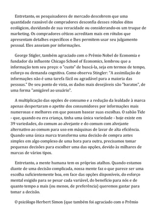 Entretanto, os pesquisadores de mercado descobrem que uma
quantidade razoável de compradores desconfia desses rótulos ditos
ecológicos, duvidando de sua veracidade ou considerando-os um truque de
marketing. Os compradores céticos acreditam mais em rótulos que
apresentam detalhes específicos e lhes permitem usar seu julgamento
pessoal. Eles anseiam por informações.
George Stigler, também agraciado com o Prêmio Nobel de Economia e
fundador da influente Chicago School of Economics, lembrou que a
informação tem seu preço: o "custo" de buscá-la, seja em termos de tempo,
esforço ou demanda cognitiva. Como observa Stingler: "A assimilação de
informações não é uma tarefa fácil ou agradável para a maioria das
pessoas." De seu ponto de vista, os dados mais desejáveis são "baratos", de
uma forma "amigável ao usuário".
A multiplicação das opções de consumo e a redução da lealdade à marca
apenas despertaram o apetite dos consumidores por informações mais
numerosas e melhores em que possam basear suas escolhas. O sabão Tide
- que, quando eu era criança, tinha uma única variedade - hoje existe em
39 variedades, do comum ao alvejante e do comum com alvejante
alternativo ao comum para uso em máquinas de lavar de alta eficiência.
Quando uma única marca transforma uma decisão de compra antes
simples em algo complexo de uma hora para outra, precisamos tomar
pequenas decisões para escolher uma das opções, devido às milhares de
marcas de vários tipos.
Entretanto, a mente humana tem os próprios atalhos. Quando estamos
diante de uma decisão complicada, nossa mente faz o que parece ser uma
escolha suficientemente boa, em face das opções disponíveis, do esforço
mental exigido para se pesar cada variável, do benefício para nós e de
quanto tempo a mais (ou menos, de preferência) queremos gastar para
tomar a decisão.
O psicólogo Herbert Simon (que também foi agraciado com o Prêmio
 