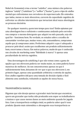 Nobel de Economia) criou o termo "satisfice", uma mistura das palavras
inglesas "satisfy" ("satisfazer") e "suffice" ("bastar"), para o tipo de atalho
mental que enfrentamos nos corredores do supermercado. Ele entendeu
que todos, menos os mais obsessivos, carecem da capacidade cognitiva de
enfrentar os cálculos intermináveis que tornariam ideal nossa abordagem
ao processo decisório.
De qualquer maneira, quem tem tempo para isso? Então optamos por
uma abordagem boa o suficiente e continuamos andando pelo corredor:
vou comprar o mesmo detergente que adquiri no mês passado, seja ele
qual for - funcionou bem. Na verdade, os estudos sobre a escolha do
consumidor revelam que, muitas vezes, nós, consumidores, compramos
aquilo que já compramos antes. Preferimos adquirir o que é adequado a
procurar pelo ideal: assim que escolhemos um produto suficientemente
bom, encerramos a busca. Em outras palavras, muito do que é conhecido
nos círculos de marketing como "fidelidade à marca" é apenas uma
peculiaridade da inércia cognitiva.
Uma desvantagem do satisficing é que não vemos como a gama de
opções que nos oferecem poderia ser muito maior, ou como poderia haver
maneiras de melhorar. Ao nos concentrarmos apenas no que é
suficientemente bom, deixamos de ver que o que nos oferecem é, em
primeiro lugar, apenas uma quantidade arbitrária e estreita de opções.
Esse atalho cognitivo útil para uma tomada de decisão rápida e fácil
alimenta uma autoilusão, reduzindo as opções de nossa busca.
TRANSPARÊNCIA RADICAL
Digamos que não desejo apenas o gravador mais barato que encontrar;
quero um gravador que tenha sido produzido sem expor os trabalhadores
a toxinas e que cause menos danos ao meio ambiente quando for jogado
fora. Com a transparência ecológica total, eu poderia saber qual é esse
produto. Quanto mais sistemática e abrangente essa transparência se
 