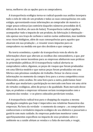 torna, melhores são as opções para os compradores.
A transparência ecológica torna-se radical quando sua análise incorpora
todo o ciclo de vida de um produto e todas as suas consequências em cada
estágio, apresentando essas informações ao comprador de maneira a
exigir pouco esforço (ao contrário daqueles números precedidos de E,
difíceis de decifrar, do saco de balas). Transparência radical significa
acompanhar todo o impacto de um produto, da fabricação à eliminação -
não apenas seu traço de carbono e outros custos ambientais, mas também
seus riscos biológicos, além de suas consequências para aqueles que
atuaram em sua produção -, e resumir esses impactos para os
compradores na medida em que eles decidem o que comprar.
Na teoria econômica, o poder da transparência vem da oferta de
informações-chave que alteram as escolhas dos consumidores, o que, por
sua vez, gera novos incentivos para as empresas alinharem suas práticas
às prioridades públicas.10 A transparência radical alertaria os
compradores sobre, digamos, as peças de roupas que foram produzidas
em uma fábrica-modelo e que outras peças foram produzidas em uma
fábrica com péssimas condições de trabalho. Deixar às claras essas
informações no momento da compra leva para a arena competitiva essas
dimensões, antes ocultas. De uma hora para a outra, poderíamos fazer
escolhas que mudariam a participação no mercado com base em uma série
de virtudes ecológicas, além do preço e da qualidade. Num mercado desse
tipo, os produtos e empresas virtuosos seriam recompensados com o
aumento das vendas - e os piores colocados perderiam vendas.
A transparência radical traz para o shopping da esquina a mesma
divulgação completa que hoje é imperativa nos relatórios financeiros das
empresas. Na hora da verdade - o momento da compra -, os compradores
conheceriam o verdadeiro impacto ecológico de seu dinheiro e passariam a
gastá-lo com mais cuidado. As empresas poderiam monitorar como
aperfeiçoamentos específicos no impacto de seus produtos sobre o
ambiente ou a saúde afetam as vendas e a fatia do mercado, e reagir,
 