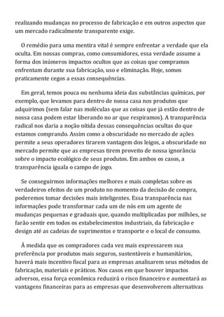 realizando mudanças no processo de fabricação e em outros aspectos que
um mercado radicalmente transparente exige.
O remédio para uma mentira vital é sempre enfrentar a verdade que ela
oculta. Em nossas compras, como consumidores, essa verdade assume a
forma dos inúmeros impactos ocultos que as coisas que compramos
enfrentam durante sua fabricação, uso e eliminação. Hoje, somos
praticamente cegos a essas consequências.
Em geral, temos pouca ou nenhuma ideia das substâncias químicas, por
exemplo, que levamos para dentro de nossa casa nos produtos que
adquirimos (sem falar nas moléculas que as coisas que já estão dentro de
nossa casa podem estar liberando no ar que respiramos). A transparência
radical nos daria a noção nítida dessas consequências ocultas do que
estamos comprando. Assim como a obscuridade no mercado de ações
permite a seus operadores tirarem vantagem dos leigos, a obscuridade no
mercado permite que as empresas tirem proveito de nossa ignorância
sobre o impacto ecológico de seus produtos. Em ambos os casos, a
transparência iguala o campo de jogo.
Se conseguirmos informações melhores e mais completas sobre os
verdadeiros efeitos de um produto no momento da decisão de compra,
poderemos tomar decisões mais inteligentes. Essa transparência nas
informações pode transformar cada um de nós em um agente de
mudanças pequenas e graduais que, quando multiplicadas por milhões, se
farão sentir em todos os estabelecimentos industriais, da fabricação e
design até as cadeias de suprimentos e transporte e o local de consumo.
À medida que os compradores cada vez mais expressarem sua
preferência por produtos mais seguros, sustentáveis e humanitários,
haverá mais incentivo fiscal para as empresas analisarem seus métodos de
fabricação, materiais e práticos. Nos casos em que houver impactos
adversos, essa força econômica reduzirá o risco financeiro e aumentará as
vantagens financeiras para as empresas que desenvolverem alternativas
 