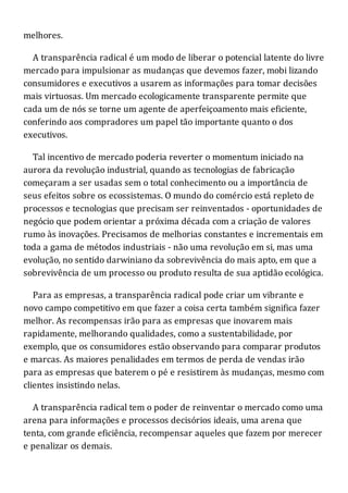 melhores.
A transparência radical é um modo de liberar o potencial latente do livre
mercado para impulsionar as mudanças que devemos fazer, mobi lizando
consumidores e executivos a usarem as informações para tomar decisões
mais virtuosas. Um mercado ecologicamente transparente permite que
cada um de nós se torne um agente de aperfeiçoamento mais eficiente,
conferindo aos compradores um papel tão importante quanto o dos
executivos.
Tal incentivo de mercado poderia reverter o momentum iniciado na
aurora da revolução industrial, quando as tecnologias de fabricação
começaram a ser usadas sem o total conhecimento ou a importância de
seus efeitos sobre os ecossistemas. O mundo do comércio está repleto de
processos e tecnologias que precisam ser reinventados - oportunidades de
negócio que podem orientar a próxima década com a criação de valores
rumo às inovações. Precisamos de melhorias constantes e incrementais em
toda a gama de métodos industriais - não uma revolução em si, mas uma
evolução, no sentido darwiniano da sobrevivência do mais apto, em que a
sobrevivência de um processo ou produto resulta de sua aptidão ecológica.
Para as empresas, a transparência radical pode criar um vibrante e
novo campo competitivo em que fazer a coisa certa também significa fazer
melhor. As recompensas irão para as empresas que inovarem mais
rapidamente, melhorando qualidades, como a sustentabilidade, por
exemplo, que os consumidores estão observando para comparar produtos
e marcas. As maiores penalidades em termos de perda de vendas irão
para as empresas que baterem o pé e resistirem às mudanças, mesmo com
clientes insistindo nelas.
A transparência radical tem o poder de reinventar o mercado como uma
arena para informações e processos decisórios ideais, uma arena que
tenta, com grande eficiência, recompensar aqueles que fazem por merecer
e penalizar os demais.
 