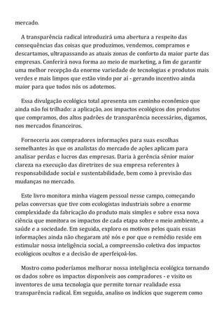 mercado.
A transparência radical introduzirá uma abertura a respeito das
consequências das coisas que produzimos, vendemos, compramos e
descartamos, ultrapassando as atuais zonas de conforto da maior parte das
empresas. Conferirá nova forma ao meio de marketing, a fim de garantir
uma melhor recepção da enorme variedade de tecnologias e produtos mais
verdes e mais limpos que estão vindo por aí - gerando incentivo ainda
maior para que todos nós os adotemos.
Essa divulgação ecológica total apresenta um caminho econômico que
ainda não foi trilhado: a aplicação, aos impactos ecológicos dos produtos
que compramos, dos altos padrões de transparência necessários, digamos,
nos mercados financeiros.
Forneceria aos compradores informações para suas escolhas
semelhantes às que os analistas do mercado de ações aplicam para
analisar perdas e lucros das empresas. Daria à gerência sênior maior
clareza na execução das diretrizes de sua empresa referentes à
responsabilidade social e sustentabilidade, bem como à previsão das
mudanças no mercado.
Este livro monitora minha viagem pessoal nesse campo, começando
pelas conversas que tive com ecologistas industriais sobre a enorme
complexidade da fabricação do produto mais simples e sobre essa nova
ciência que monitora os impactos de cada etapa sobre o meio ambiente, a
saúde e a sociedade. Em seguida, exploro os motivos pelos quais essas
informações ainda não chegaram até nós e por que o remédio reside em
estimular nossa inteligência social, a compreensão coletiva dos impactos
ecológicos ocultos e a decisão de aperfeiçoá-los.
Mostro como poderíamos melhorar nossa inteligência ecológica tornando
os dados sobre os impactos disponíveis aos compradores - e visito os
inventores de uma tecnologia que permite tornar realidade essa
transparência radical. Em seguida, analiso os indícios que sugerem como
 