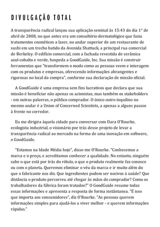 A transparência radical lançou sua aplicação seminal às 15:43 do dia 1° de
abril de 2008, no que antes era um consultório dermatológico que fazia
tratamentos cosméticos a laser, no andar superior de um restaurante de
sushi em um trecho batido da Avenida Shattuck, a principal rua comercial
de Berkeley. O edifício comercial, com a fachada revestida de cerâmica
azul-cobalto e verde, hospeda a GoodGuide, Inc. Sua missão é construir
ferramentas que "transformem o modo como as pessoas veem e interagem
com os produtos e empresas, oferecendo informações abrangentes e
rigorosas no local da compra", conforme sua declaração de missão oficial.
A GoodGuide é uma empresa sem fins lucrativos que declara que sua
missão é beneficiar não apenas os acionistas, mas também os stakeholders
- em outras palavras, o público comprador. O único outro inquilino no
mesmo andar é a Union of Concerned Scientists, a apenas a alguns passos
à frente no corredor.
Eu me dirigira àquela cidade para conversar com Dara O'Rourke,
ecologista industrial, o visionário por trás desse projeto de levar a
transparência radical ao mercado na forma de uma inovação em software,
o GoodGuide.
"Estamos na Idade Média hoje", disse-me O'Rourke. "Conhecemos a
marca e o preço, e acreditamos conhecer a qualidade. No entanto, ninguém
sabe o que está por trás do rótulo, o que o produto realmente faz conosco
ou com o planeta. Queremos eliminar o véu da marca e ir muito além do
que o fabricante nos diz. Que ingredientes podem ser nocivos à saúde? Que
distância o produto percorreu até chegar às mãos do comprador? Como os
trabalhadores da fábrica foram tratados?" O GoodGuide resume todas
essas informações e apresenta a resposta de forma instântanea. "É isso
que importa aos consumidores", diz O'Rourke. "As pessoas querem
informações simples para ajudá-los a viver melhor - e querem informações
rápidas."
 