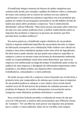 O GoodGuide integra centenas de bancos de dados complexos que
avaliam tudo, desde, por exemplo, a política da Unilever sobre a realização
de testes com animais até os rastros de carbono em sua cadeia de
suprimentos e as substâncias químicas específicas em seus produtos que
podem ser motivo de preocupação, baseando-se em 80 milhões de bits de
dados (ou mais) sobre produtos e empresas. "Isso é conhecimento
distribuído", afirma O'Rourke. "Uma única pessoa não pode saber tudo isso
de uma vez, mas, juntos, podemos levar o melhor conhecimento sobre os
impactos dos produtos e empresas às pessoas, de maneira que lhes
permita fazer escolhas melhores."
Em outras palavras, o GoodGuide expõe o histórico de um produto.
Calcula o impacto ambiental específico de um produto durante as etapas
de fabricação, transporte, uso e eliminação. Pode realizar esse cálculo em
relação a uma única substância química entre uma série de ingredientes.
No nível macro, pode calcular até que ponto uma empresa específica se
compara a outras no mesmo ramo em termos de desempenho ambiental,
saúde ou responsabilidade social, bem como determinar que marca ou
empresa vem melhorando ao longo do tempo. O GoodGuide pode avaliar as
políticas de uma empresa, a divulgação de informações importantes sobre
produtos e, em última análise, seu impacto sobre consumidores,
trabalhadores, comunidades e o meio ambiente.
Na tarde em que estive lá, a empresa estava lançando sua versão beta, o
primeiro teste, por compradores, do sistema que revela como os impactos
de um produto podem se adequar a seus valores. Essa versão inicial
contém cerca de 50 mil marcas de produtos de cuidados pessoais e de
produtos de limpeza. As versões subsequentes acrescentarão outras
categorias, como alimentos, produtos eletrônicos e vestuário.
Essa versão beta fechada permitiu a realização de testes do site por
cerca de 100 pessoas, a maioria mães preocupadas, que O'Rourke chama
de "ecomães". "Ter um filho faz você pensar nos impactos dos produtos
para a saúde e o meio ambiente. Antes de ter um filho, você compra
 