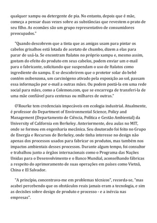 qualquer xampu ou detergente de pia. No entanto, depois que é mãe,
começa a pensar duas vezes sobre as substâncias que revestem o prato de
seu filho. As ecomães são um grupo representativo de consumidores
preocupados."
"Quando descobrem que a tinta que as amigas usam para pintar os
cabelos grisalhos está lotada de acetato de chumbo, dizem a elas para
parar de usá-la. Se encontram ftalatos no próprio xampu e, mesmo assim,
gostam do efeito do produto em seus cabelos, podem enviar um e-mail
para o fabricante, solicitando que suspendam o uso de ftalatos como
ingrediente do xampu. E se descobrirem que o protetor solar do bebê
contém oxibenzona, um carcinógeno ativado pela exposição ao sol, passam
essa informação por e-mail a outras mães. Ou podem postá-la em uma rede
social para mães, como a Colemon.com, que se encarrega de transferi-la de
uma mãe confiável para centenas ou milhares de outras."
O'Rourke tem credenciais impecáveis em ecologia industrial. Atualmente,
é professor do Department of Environmental Science, Policy and
Management (Departamento de Ciência, Política e Gestão Ambiental) da
University of California em Berkeley. Anteriormente, deu aulas no MIT,
onde se formou em engenharia mecânica. Seu doutorado foi feito no Grupo
de Energia e Recursos de Berkeley, onde tinha interesse no design não
apenas dos processos usados para fabricar os produtos, mas também nos
impactos ambientais desses processos. Durante algum tempo, foi consultor
e trabalhou junto a órgãos internacionais como o Programa das Nações
Unidas para o Desenvolvimento e o Banco Mundial, aconselhando fábricas
a respeito do aprimoramento de suas operações em países como Vietnã,
China e El Salvador.
"A princípio, concentrava-me em problemas técnicos", recorda-se, "mas
acabei percebendo que os obstáculos reais jamais eram a tecnologia, e sim
as decisões sobre design de produto e processo - e a inércia nas
empresas".
 