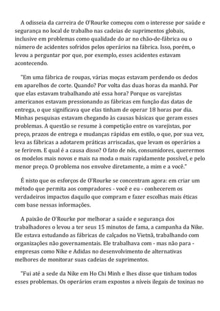 A odisseia da carreira de O'Rourke começou com o interesse por saúde e
segurança no local de trabalho nas cadeias de suprimentos globais,
inclusive em problemas como qualidade do ar no chão-de-fábrica ou o
número de acidentes sofridos pelos operários na fábrica. Isso, porém, o
levou a perguntar por que, por exemplo, esses acidentes estavam
acontecendo.
"Em uma fábrica de roupas, várias moças estavam perdendo os dedos
em aparelhos de corte. Quando? Por volta das duas horas da manhã. Por
que elas estavam trabalhando até essa hora? Porque os varejistas
americanos estavam pressionando as fábricas em função das datas de
entrega, o que significava que elas tinham de operar 18 horas por dia.
Minhas pesquisas estavam chegando às causas básicas que geram esses
problemas. A questão se resume à competição entre os varejistas, por
preço, prazos de entrega e mudanças rápidas em estilo, o que, por sua vez,
leva as fábricas a adotarem práticas arriscadas, que levam os operários a
se ferirem. E qual é a causa disso? O fato de nós, consumidores, querermos
os modelos mais novos e mais na moda o mais rapidamente possível, e pelo
menor preço. O problema nos envolve diretamente, a mim e a você."
É nisto que os esforços de O'Rourke se concentram agora: em criar um
método que permita aos compradores - você e eu - conhecerem os
verdadeiros impactos daquilo que compram e fazer escolhas mais éticas
com base nessas informações.
A paixão de O'Rourke por melhorar a saúde e segurança dos
trabalhadores o levou a ter seus 15 minutos de fama, a campanha da Nike.
Ele estava estudando as fábricas de calçados no Vietnã, trabalhando com
organizações não governamentais. Ele trabalhava com - mas não para -
empresas como Nike e Adidas no desenvolvimento de alternativas
melhores de monitorar suas cadeias de suprimentos.
"Fui até a sede da Nike em Ho Chi Minh e lhes disse que tinham todos
esses problemas. Os operários eram expostos a níveis ilegais de toxinas no
 