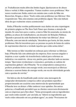 ar. Trabalhavam muito além dos limites legais. Queixavam-se de abuso
físico e verbal. A Nike respondeu: 'Vamos resolver esses problemas.' Mas
nunca resolveram. Então, entrei em contato com a sede da Nike em
Beaverton, Oregon, e disse: 'Vocês estão com problemas nas fábricas.' Eles
responderam: 'Não, não estamos com problema algum.' Eles não tinham
ideia do que realmente estava acontecendo."
Então, O'Rourke revelou publicamente seus dados em uma reportagem
de primeira página no The New York Times que chamou a atenção do
mundo. De uma hora para a outra, a marca Nike foi associada, na mente do
público, ao abuso de trabalhadores, um desastre de Relações Públicas.
"Quando o pessoal da sede finalmente foi visitar tais fábricas", disse
O'Rourke, com um tom de satisfação, "descobriu que havia, de fato, muitos
problemas. Não há incentivos para as pessoas na parte de baixo da cadeia
de suprimentos dizerem a verdade àquelas que estão acima delas".
Nike tornou-se líder mundial em esforços para reformar as fábricas;
hoje, O'Rourke fala com admiração da empresa. Esse sucesso singular o
inspirou a usar o poder da transferência radical para reformas na
indústria e no comércio - dessa vez, porém, para abordar tudo ao mesmo
tempo. "Queremos revolucionar o consumo e, portanto, as cadeias de
suprimentos globais", diz O'Rourke. "Se os compradores começarem a
preferir produtos feitos com energia verde, isso encorajará as fábricas
chinesas a usarem fontes de energia verde, em vez de eletricidade gerada
com a queima de carvão."
Um link no site do GoodGuide pode enviar uma mensagem do
comprador diretamente à empresa sobre um produto específico -
proporcionando aos usuários uma miniversão da oportunidade que
O'Rourke teve ao deixar a Nike conhecer suas opiniões. Em outras
palavras, o GoodGuide permitirá que os clientes conversem diretamente
com as empresas para lhes dizer: "Estou preocupado com os ingredientes
que vocês estão usando", por um lado, ou "Adorei os ingredientes que
vocês estão colocando em seu produto agora", ou ainda "Precisamos de
 
