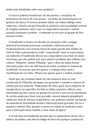 dados mais detalhados sobre seus produtos".
O recurso poderia transformar um ato pessoal - a mudança de
preferência de marca de uma pessoa - em dados de marketing para os
gestores da marca. O recurso promete iniciar um valioso diálogo entre
empresas e clientes, proporcionando às primeiras uma quantidade enorme
de insights imediatos sobre o que os compradores pensam e sentem
quando examinam o produto - o momento ao vivo que os grupos de foco
buscam revelar.
O GoodGuide se baseia em décadas de pesquisas sobre ecologia
industrial associando processos e produtos a métricas precisas.
Tradicionalmente, esse enorme banco de dados gerado pela Análise do
Ciclo de Vida é patenteado ou então "sequestrado" entre os especialistas
em indústria. O GoodGuide oferece aos compradores essa fonte de dados
em formas que eles podem usar para adquirir produtos que reflitam seus
valores. "Ninguém", admite O'Rourke, "quer o fluxo de dados brutos"
oferecidos pelos cerca de 200 bancos de dados reunidos no sistema do
GoodGuide. As pessoas querem apenas a avaliação final, como a
classificação de um vinho. "Mostre-me apenas qual é o melhor produto."
Assim que nos sentamos diante de uma pequena mesa na sala
ensolarada de O'Rourke, ele pegou meu gravador e estudou o número do
modelo por um momento. "Poderíamos lhe dizer quais são os impactos de
energia desse seu aparelho. Foi feito na China, portanto a fábrica usou
eletricidade gerada a partir da queima do carvão; a quei ma da quantidade
de carvão usada para fazer esse gravador causará impacto prejudicial à
saúde por meio de doenças respiratórias, que podemos calcular em função
do aumento da mortalidade devido à fabricação deste gravador. Eu sei, o
impacto é mínimo. Mas, quando se pensa na rodada de produção usada
para a fabricação desse modelo, a coisa muda de figura."
A versão beta do GoodGuide permite que os compradores tirem, com a
câmera do celular, uma foto do código de barra de qualquer produto de
 