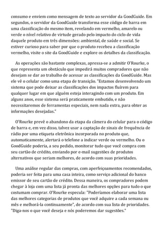 consumo e enviem como mensagem de texto ao servidor da GoodGuide. Em
segundos, o servidor da GoodGuide transforma esse código de barra em
uma classificação do mesmo item, revelando em vermelho, amarelo ou
verde o nível relativo de virtude gerado pelo impacto do ciclo de vida
daquele produto em três dimensões: ambiental, de saúde e social. Se
estiver curioso para saber por que o produto recebeu a classificação
vermelho, visite o site da GoodGuide e explore os detalhes da classificação.
As operações são bastante complexas, apressa-se a admitir O'Rourke, o
que representa um obstáculo que impedirá muitos compradores que não
desejam se dar ao trabalho de acessar as classificações da GoodGuide. Mas
ele vê o celular como uma etapa de transição. "Estamos desenvolvendo um
sistema que pode deixar as classificações dos impactos fluírem para
qualquer lugar em que alguém esteja interagindo com um produto. Em
alguns anos, esse sistema será praticamente embutido, e não
necessitaremos de ferramentas especiais, nem nada extra, para obter as
informações desejadas."
O'Rourke prevê o abandono da etapa da câmera do celular para o código
de barra e, em vez disso, talvez usar a captação de sinais de frequência de
rádio por uma etiqueta eletrônica incorporada no produto que,
automaticamente, alertará o telefone a indicar verde ou vermelho. Ou o
GoodGuide poderia, a seu pedido, monitorar tudo que você compra com
seu cartão de crédito, enviando por e-mail sugestões de produtos
alternativos que seriam melhores, de acordo com suas prioridades.
Uma análise regular das compras, com aperfeiçoamentos recomendados,
poderia ser feita para uma casa inteira, como serviço adicional do banco
emissor de seu cartão de crédito. Dessa maneira, os compradores podem
chegar à loja com uma lista já pronta das melhores opções para tudo o que
costumam comprar. O'Rourke especula: "Poderíamos elaborar uma lista
das melhores categorias de produtos que você adquire a cada semana ou
mês e melhorá-la continuamente", de acordo com sua lista de prioridades.
"Diga-nos o que você deseja e nós poderemos dar sugestões."
 