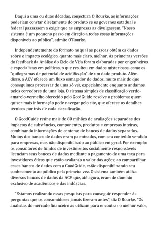 Daqui a uma ou duas décadas, conjectura O'Rourke, as informações
poderiam constar diretamente do produto se os governos estadual e
federal passassem a exigir que as empresas as divulgassem. "Nosso
sistema é um pequeno passo em direção a todas essas informações
disponíveis ao público", admite O'Rourke.
Independentemente do formato no qual as pessoas obtêm os dados
sobre o impacto ecológico, quanto mais claro, melhor. As primeiras versões
do feedback da Análise do Ciclo de Vida foram elaboradas por engenheiros
e especialistas em políticas, o que resultou em dados misteriosos, como os
"quilogramas de potencial de acidificação" de um dado produto. Além
disso, a ACV oferece um fluxo esmagador de dados, muito mais do que
conseguimos processar de uma só vez, especialmente enquanto andamos
pelos corredores de uma loja. O sistema simples de classificação verde-
amarelo-vermelho oferecido pelo GoodGuide resolve o problema: quem
quiser mais informação pode navegar pelo site, que oferece os detalhes
técnicos por trás de cada classificação.
O GoodGuide reúne mais de 80 milhões de avaliações separadas dos
impactos de substâncias, componentes, produtos e empresas inteiras,
combinando informações de centenas de bancos de dados separados.
Muitos dos bancos de dados eram patenteados, com seu conteúdo vendido
para empresas, mas não disponibilizado ao público em geral. Por exemplo:
os consultores de fundos de investimentos socialmente responsáveis
licenciam seus bancos de dados mediante o pagamento de uma taxa para
investidores éticos que estão avaliando o valor das ações; ao compartilhar
esses bancos de dados com o GoodGuide, estão disponibilizando seu
conhecimento ao público pela primeira vez. O sistema também utiliza
diversos bancos de dados da ACV que, até agora, eram de domínio
exclusivo de acadêmicos e das indústrias.
"Estamos realizando essas pesquisas para conseguir responder às
perguntas que os consumidores jamais fizeram antes", diz O'Rourke. "Os
analistas do mercado financeiro as utilizam para encontrar o melhor valor,
 