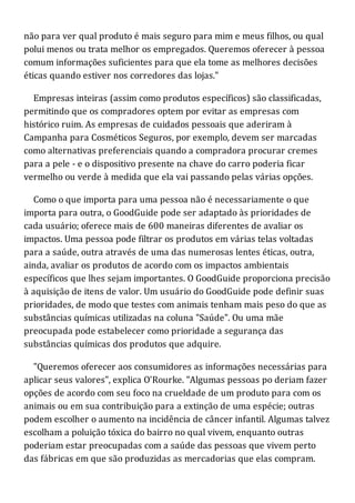 não para ver qual produto é mais seguro para mim e meus filhos, ou qual
polui menos ou trata melhor os empregados. Queremos oferecer à pessoa
comum informações suficientes para que ela tome as melhores decisões
éticas quando estiver nos corredores das lojas."
Empresas inteiras (assim como produtos específicos) são classificadas,
permitindo que os compradores optem por evitar as empresas com
histórico ruim. As empresas de cuidados pessoais que aderiram à
Campanha para Cosméticos Seguros, por exemplo, devem ser marcadas
como alternativas preferenciais quando a compradora procurar cremes
para a pele - e o dispositivo presente na chave do carro poderia ficar
vermelho ou verde à medida que ela vai passando pelas várias opções.
Como o que importa para uma pessoa não é necessariamente o que
importa para outra, o GoodGuide pode ser adaptado às prioridades de
cada usuário; oferece mais de 600 maneiras diferentes de avaliar os
impactos. Uma pessoa pode filtrar os produtos em várias telas voltadas
para a saúde, outra através de uma das numerosas lentes éticas, outra,
ainda, avaliar os produtos de acordo com os impactos ambientais
específicos que lhes sejam importantes. O GoodGuide proporciona precisão
à aquisição de itens de valor. Um usuário do GoodGuide pode definir suas
prioridades, de modo que testes com animais tenham mais peso do que as
substâncias químicas utilizadas na coluna "Saúde". Ou uma mãe
preocupada pode estabelecer como prioridade a segurança das
substâncias químicas dos produtos que adquire.
"Queremos oferecer aos consumidores as informações necessárias para
aplicar seus valores", explica O'Rourke. "Algumas pessoas po deriam fazer
opções de acordo com seu foco na crueldade de um produto para com os
animais ou em sua contribuição para a extinção de uma espécie; outras
podem escolher o aumento na incidência de câncer infantil. Algumas talvez
escolham a poluição tóxica do bairro no qual vivem, enquanto outras
poderiam estar preocupadas com a saúde das pessoas que vivem perto
das fábricas em que são produzidas as mercadorias que elas compram.
 
