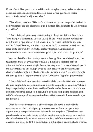 Esses são atalhos para uma medida mais complexa, mas podemos oferecer
essas avaliações aos compradores em uma forma que tenha maior
ressonância emocional junto a eles."
O'Rourke acrescenta: "Não definimos com o que os compradores devem
se preocupar, apenas dizemos o que a ciência diz a respeito de um produto
específico."
O GoodGuide dispensa o greenwashing e chega aos fatos subjacentes.
"Mesmo que a campanha de marketing de uma empresa de petróleo se
orgulhe de ter plantado 10 mil árvores ou que suas instalações sejam
verdes", diz O'Rourke, "continuamos mostrando que esses benefícios são
uma parte mínima dos impactos ambientais totais. Ajudamos os
consumidores a se concentrarem no que importa mais em um produto".
Veja as classificações da onipresente Energy Star nos eletrodomésticos.
Quando se trata de avaliar laptops, diz O'Rourke, a maioria parece
altamente eficiente em energia. Mas essa pequena fatia dos dados distorce
o impacto total de um laptop; 90% de todo impacto ambiental ocorre
durante a fabricação e a eliminação, não durante o uso. "Uma classificação
da Energy Star a respeito de um laptop", observa, "significa pouco em si".
O GoodGuide oferece uma fonte confiável de classificações abrangentes
de uma ampla lista de produtos, diretamente no ponto de compra. Talvez o
impacto psicológico mais forte do GoodGuide venha de sua capacidade de
comparar os produtos. Se o GoodGuide for usado em grande escala, com
milhões de compradores consultando-o rotineiramente, haverá mudanças
no mercado.
Quando visitei a empresa, o protótipo que ela havia desenvolvido
comparava os cinco principais produtos em uma dada categoria com
aquele que o comprador estava pensando em adquirir. O'Rourke estava
ponderando se deveria incluir um link mostrando onde comprar o melhor
de cada classe em lojas locais ou on-line. Se o telefone de um comprador
enviasse um sinal de GPS à GoodGuide, o link poderia encaminhá-lo a outra
 