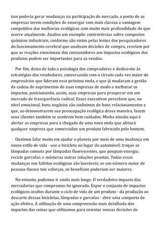 isso poderia gerar mudanças na participação de mercado, a ponto de as
empresas terem condições de enxergar com mais clareza a vantagem
competitiva das melhorias ecológicas com muito mais profundidade do que
ocorre atualmente. Analiso um exemplo: controvérsias sobre compostos
químicos industriais, conforme são vistos pelas lentes dos pesquisadores
do funcionamento cerebral que analisam decisões de compra, revelam por
que as reações emocionais dos consumidores aos impactos ecológicos dos
produtos podem ser importantes para as vendas.
Por fim, deixo de lado a psicologia dos compradores e dedico-me às
estratégias dos vendedores, conversando com o círculo cada vez maior de
empresários que lideram essa próxima onda, e que já mudaram a gestão
da cadeia de suprimentos de suas empresas de modo a melhorar os
impactos, posicionando, assim, suas empresas para prosperar em um
mercado de transparência radical. Esses executivos percebem que, no
nível emocional, bons negócios são sinônimos de bons relacionamentos e
que, ao demonstrarem sua preocupação ecológica dessa maneira, fazem
seus clientes também se sentirem bem cuidados. Minha missão aqui é
alertar as empresas para a chegada de uma nova onda que afetará
qualquer empresa que comercialize um produto fabricado pelo homem.
Ouvimos falar muito em ajudar o planeta por meio de uma mudança em
nosso estilo de vida - use a bicicleta no lugar do automóvel; troque as
lâmpadas comuns por lâmpadas fluorescentes, que poupam energia;
recicle garrafas; e inúmeras outras soluções prontas. Todas essas
mudanças nos hábitos ecológicos são louváveis; se um número maior de
pessoas fizesse tais esforços, os benefícios poderiam ser maiores.
No entanto, podemos ir ainda mais longe. O verdadeiro impacto das
mercadorias que compramos foi ignorado. Expor o conjunto de impactos
ecológicos ocultos durante o ciclo de vida de um produto - da produção ao
descarte dessas bicicletas, lâmpadas e garrafas - abre uma comporta de
ação efetiva. A utilização de uma compreensão mais detalhada dos
impactos das coisas que utilizamos para orientar nossas decisões de
 